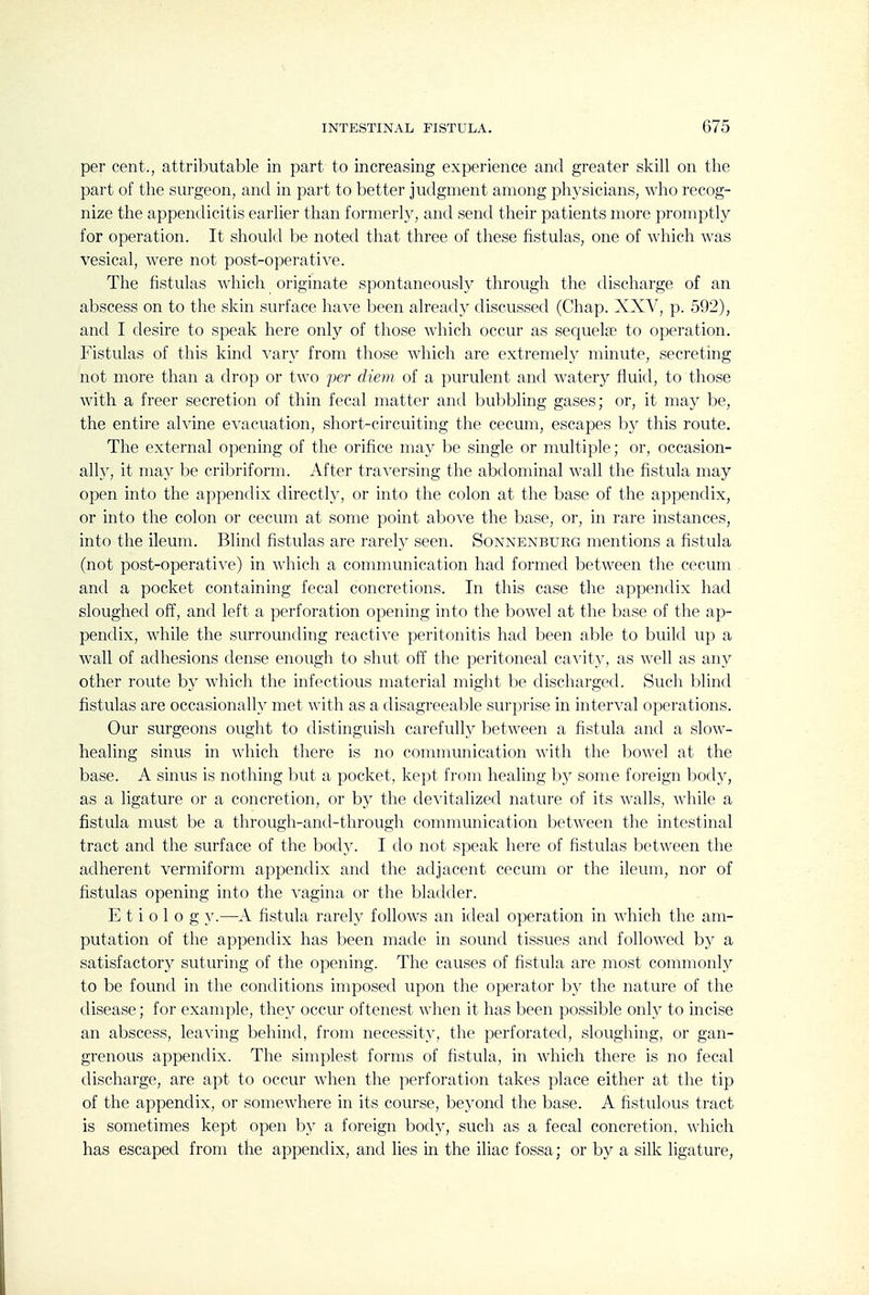 per cent., attributable in part to increasing experience and greater skill on the part of the surgeon, and in part to better judgment among physicians, who recog- nize the appendicitis earlier than formerly, and send their patients more promptly for operation. It should be noted that three of these fistulas, one of which was vesical, were not post-operative. The fistulas which originate spontaneously through the discharge of an abscess on to the skin surface have been already discussed (Chap. XXV, p. 592), and I desire to speak here only of those which occur as sequete to operation. Fistulas of this kind vary from those which are extremely minute, secreting not more than a drop or two per diem of a purulent and watery fluid, to those with a freer secretion of thin fecal matter and bubbling gases; or, it may be, the entire alvine evacuation, short-circuiting the cecum, escapes by this route. The external opening of the orifice may be single or multiple; or, occasion- ally, it may be cribriform. After traversing the abdominal wall the fistula may open into the appendix directly, or into the colon at the base of the appendix, or into the colon or cecum at some point above the base, or, in rare instances, into the ileum. Blind fistulas are rarely seen. Sonnenburg mentions a fistula (not post-operative) in which a communication had formed between the cecum and a pocket containing fecal concretions. In this case the appendix had sloughed off, and left a perforation opening into the bowel at the base of the ap- pendix, while the surrounding reactive peritonitis had been able to build up a wall of adhesions dense enough to shut off the peritoneal canity, as well as any other route by which the infectious material might be discharged. Such blind fistulas are occasionally met with as a disagreeable surprise in interval operations. Our surgeons ought to distinguish carefully between a fistula and a slow- healing sinus in which there is no communication with the bowel at the base. A sinus is nothing but a pocket, kept from healing b}^ some foreign body, as a ligature or a concretion, or by the de^-italized nature of its walls, while a fistula nuist be a through-and-through communication between the intestinal tract and the surface of the body. I do not speak here of fistulas between the adherent vermiform appendix and the adjacent cecum or the ileum, nor of fistulas opening into the vagina or the bladder. E t i 0 1 o g y.—A fistula rarel}^ follows an ideal operation in which the am- putation of the appendix has been made in sound tissues and followed by a satisfactory suturing of the opening. The causes of fistula are most commonly to be found in the conditions imposed upon the operator by the nature of the disease; for example, they occur oftenest when it has been possible only to incise an abscess, leaving behind, from necessity, the perforated, sloughing, or gan- grenous appendix. The simplest forms of hstula, in which there is no fecal discharge, are apt to occur when the perforation takes place either at the tip of the appendix, or somewhere in its course, be^^ond the base. A fistulous tract is sometimes kept open by a foreign body, such as a fecal concretion, which has escaped from the appendix, and lies in the iliac fossa; or by a silk ligature,