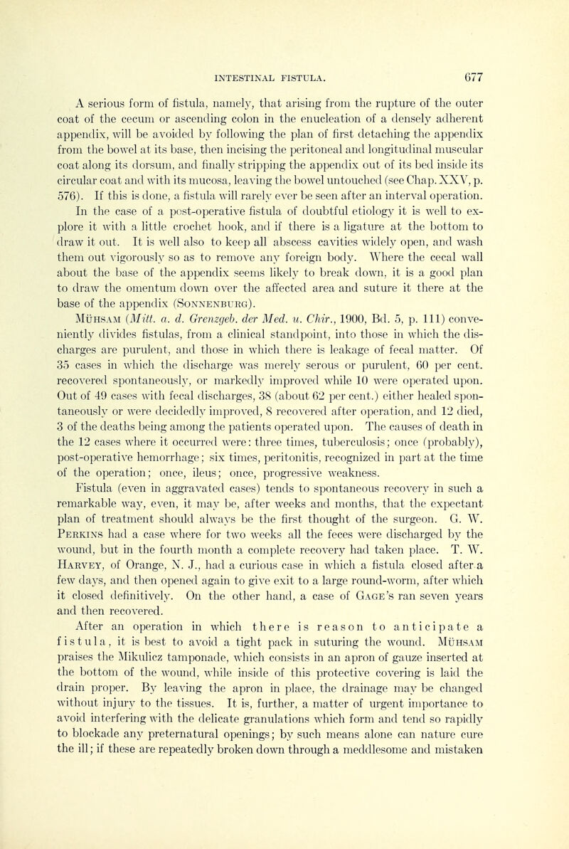 A serious form of fistula, namely, that arising from the rupture of the outer coat of the cecum or ascending colon in the enucleation of a densely adherent appendix, will be avoided by following the plan of first detaching the appendix from the bowel at its base, then incising the peritoneal and longitudinal muscular coat along its dorsum, and finally stripping the appendix out of its bed inside its circular coat and with its mucosa, leaving the bowel untouched (see Chap. XXV, p. 576). If this is done, a fistula will rarely ever be seen after an interval operation. In the case of a pcst-operative fistula of doubtful etiolog}- it is well to ex- plore it with a little crochet hook, and if there is a ligature at the bottom to draw it out. It is well also to keep all abscess cavities widely open, and wash them out vigorously so as to remove any foreign body. Where the cecal wall about the base of the appendix seems likely to break down, it is a good plan to draw the omentum down over the affected area and suture it there at the base of the appendix (Sonnenburg). MtiHSAM (Mitt. a. d. Grenzgeh. der Med. u. Chir., 1900, Bd. 5, p. Ill) conve- niently divides fistulas, from a clinical standpoint, into those in which the dis- charges are purulent, and those in which there is leakage of fecal matter. Of 35 cases in which the discharge was merel}^ serous or purulent, 60 per cent, recovered spontaneously, or markedly improved while 10 were operated upon. Out of 49 cases with fecal discharges, 38 (about 02 per cent.) either healed spon- taneously or were decidedly improved, 8 recovered after operation, and 12 died, 3 of the deaths being among the patients operated upon. The causes of death in the 12 cases where it occurretl were: three times, tuberculosis; once (probably), post-operative hemorrhage; six times, peritonitis, recognized in part at the time of the operation; once, ileus; once, progressive weakness. Fistula (even in aggravated cases) tends to spontaneous recovery in such a remarkable way, even, it may be, after weeks and months, that the expectant plan of treatment should always be the first thought of the surgeon. G. W. Perkins had a case where for two Aveeks all the feces were discharged by the wound, but in the fourth month a complete recovery had taken place. T. W. Harvey, of Orange, N. J., had a curious case in which a fistula closed after a few days, and then opened again to gi^^e exit to a large round-worm, after which it closed definitively. On the other hand, a case of Gage's ran seven years and then recovered. After an operation in which there is reason to anticipate a fistula, it is best to avoid a tight pack in suturing the wound. MiinsAM praises the Mikulicz tamponade, which consists in an apron of gauze inserted at the bottom of the wound, while inside of this protective covering is laid the drain proper. By leaving the apron in place, the drainage may be changed without injury to the tissues. It is, further, a matter of urgent importance to avoid interfering with the delicate granulations which form and tend so rapklly to blockade any preternatural openings; by such means alone can nature cure the ill; if these are repeatedly broken down through a meddlesome and mistaken