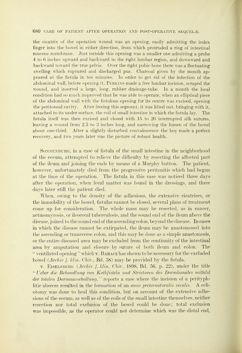 the cicatrix of tlie operation wound was an opening, easily admitting the index finger into the bowel in either direction, from which protruded a ring of intestinal mucous membrane. Just outside this opening was a smaller one admitting a probe 4 to 6 inches upward and backward to the right lumbar region, and do-wn-\\-ard and backward toward the true pelvis. Over the right pubic bone there was a fluctuating s\^•elling which ruptured and discharged pus. Charcoal given by the mouth ap- peared at the fistula in ten minutes. In order to get rid of the infection of the abdominal wall, before opening it, Perkins made a free lumbar incision, scraped the wound, and inserted a large, long, rubber drainage-tube. In a month the local condition had so much improved that he was able to operate, when an elliptical piece of the abdominal wall with the fistulous opening for its centre was excised, opening the peritoneal cavity. After freeing this segment, it was Hfted out, bringing with it, attached to its under surface, the coil of small intestine in which the fistula lay. The fistula itself was then excised and closed with 15 to 20 interrupted silk sutures, leaving a wound from 2.5 to 3 inches long, and narrowing the lumen of the bowel about one-third. After a slightly disturbed convalescence the boy made a perfect recovery, and two years later was the picture of robust health. SoNNENBURG, In a case of fistula of the small intestine in the neighborhood of the cecum, attempted to relieve the difficulty b}^ resecting the affected part of the ileum and joining the ends by means of a Murphy button. The patient, however, unfortunately died from the progressive peritonitis w'hich had begmi at the time of the operation. The fistula in this case was noticed three days after the operation, Avhen fecal matter was found m the dressings, and three days later still the patient died. When, owing to the density of the adhesions, the extensive cicatrices, or the immobility of the bowel, fistulas cannot be closed, several plans of treatment come up for consideration. The whole mass may be resected, as in cancer, actinomycosis, or ileocecal tuberculosis, and the sound end of the ileum aboA'e the disease, j oined to the sound end of the ascending colon, beyond the disease. In cases in which the disease cannot be extirpated, the ileum may be anastomosed into the ascending or transverse colon, and this may be done as a simple anastomosis, or the entire diseased area may be excluded from the continuity of the intestinal area by amputation and closure b)' suture of both ileum and colon. The '' ventilated opening'' which v. Baracz has shown to be necessary for the excluded bowel {Archiv f. klin. Chir., Bd. 58) may be provided by the fistula. V. EiSELSBERG (Archiv f. klin. Chir., 1898, Bd. 56, p. 22), under the title  Ueber die Behandlung von Kothfisteln und Stricturen des Darmkanales mittelst der totalen Darmausschaltung/' reports a case wdiere the incision of a perityph- litic abscess resulted in the formation of an anus preternaturalis cecalis. A celi- otomy was done to heal this condition, but on account of the extensive adhe- sions of the cecum, as well as of the coils of the small intestine themselves, neither resection nor total exclusion of the bowel could be done; total exclusion was impossible, as the operator could not determine which w^as the distal end,