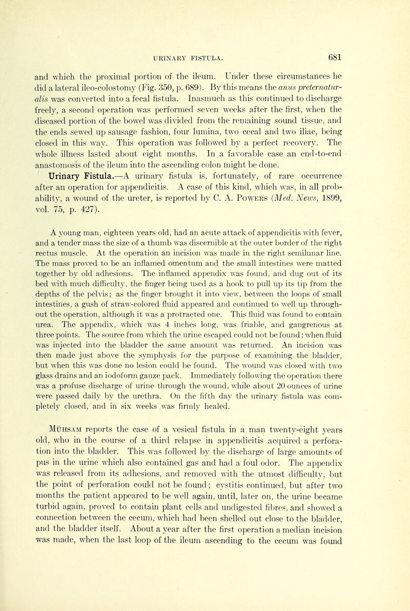 and which the proximal portion of the ileum. Under these circumstances he did a lateral ileo-colostomy (Fig. 350, p. 689). By this means the anus preternatur- alis was converted into a fecal fistula. Inasmuch as this continued to discharge freely, a second operation was performed seven weeks after the first, when the diseased portion of the bowel was divided from the remaining sound tissue, and the ends sewed up sausage fashion, four lumina, two cecal and two iliac, being closed in this way. This operation was followed b}^ a perfect recovery. The whole illness lasted about eight months. In a favorable case an end-to-end anastomosis of the ileum into the ascending colon might be done. Urinary Fistula.—A urinary fistula is, fortunately, of rare occurrence after an operation for appendicitis. A case of this kind, which was, in all prob- ability, a wound of the ureter, is reported by C. A. Powers (Med. News, 1899, vol. 75, p. 427). A young man, eighteen years old, had an acute attack of appendicitis with fever, and a tender mass the size of a thumb was discernible at the outer border of the right rectus muscle. At the operation an incision was made in the right semilunar line. The mass proved to be an inflamed omentum and the small intestines were matted together by old adhesions. The inflamed appendix was found, and dug out of its bed with much difficulty, the finger being used as a hook to pull up its tip from the depths of the pelvis; as the finger brought it into view, between the loops of small intestines, a gush of straw-colored fluid appeared and continued to well up through- out the operation, although it was a protracted one. This fluid was found to contain urea. The appendix, which was 4 inches long, was friable, and gangrenous at three points. The source from which the urine escaped could not be found; when fluid was injected into the bladder the same amount was returned. An incision was then made just above the symphysis for the purpose of examining the bladder, but when this was done no lesion could be found. The wound was closed with two glass drains and an iodoform gauze pack. Immediately following the operation there was a profuse discharge of urine through the wound, while about 20 ounces of urine were passed daily by the urethra. On the flfth day the urinary fistula was com- pletely closed, and in six weeks was firmly healed. MtiHSAM reports the case of a vesical fistula in a man twenty-eight j^ears old, who in the course of a third relapse in appendicitis acquired a perfora- tion into the bladder. This was followed by the discharge of large amounts of pus in the urine which also contained gas and had a foul odor. The appendix was released from its adhesions, and removed with the utmost difficulty, but the point of perforation could not be found; cystitis continued, but after two months the patient appeared to be well again, until, later on, the urine became turbid again, proved to contain plant cells and undigested fibres, and showed a connection between the cecum, which had been shelled out close to the bladder, and the bladder itself. About a year after the first operation a median incision was made, when the last loop of the ileum ascending to the cecum was found