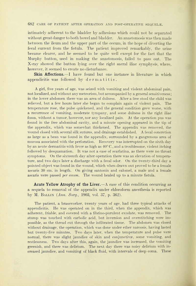 intimately adherent to the bladder by adhesions which could not he separated without great danger to both bowel and bladder. An anastomosis was then made between the ileum and the upper part of the cecum, in the hope of divertmg the fecal current from the fistula. The patient improved remarkably, the urine became clearer, and he seemed to be quite well except for the fact that the Murphy button, used in making the anastomosis, failed to pass out. The X-ray showed the button lying over the right sacral iliac sj-mphysis, where, however, it seemed to create no disturbance. Skin Affections.—I have found but one instance in literature in which appendicitis was followed by dermatitis. A girl, five years of age, was seized with vomiting and violent abdominal pain, not localized, and without any meteorism, but accompanied by a general sensitiveness; in the lower abdomen there was an area of dulness. After a free stool the child wsls relieved, but a few hours later she began to complain again of violent pain. The temperature rose, the pulse quickened, and the general condition grew worse, with a recurrence of vomiting, moderate tympany, and some dulness in the right iliac fossa, without a tumor, however, nor any localized pain. At the operation pus was found in the free abdominal cavity, and a minute opening appeared in the tip of the appendix, which was somewhat thickened. The appendix was ^emo^'ecl, the wound closed with several silk sutures, and drainage established. A fecal concretion as large as a bean was found in the appendix, surrounded by a gangrenous area of mucosa associated with the perforation. Recovery was interrupted on the sixth day by an acute dermatitis with fever as high as 40° C, and a troublesome, violent itching followed by desquamation. It was not a case of scarlatina, as there ■\^■ere no throat symptoms. On the sixteenth day after operation there was an elevation of temi^era- ture, and two days later a discharge with a fecal odor. On the twenty-third day a pointed object was found in the wound, which when drawn out proved to be a female ascaris 30 cm. in length. On giving santonin and calomel, a male and a female ascaris were passed per anum. The wound healed up to a minute fistula. Acute Yellow Atrophy of the Liver.—A case of this condition occurring as a sequela to removal of the appendix under chloroform anesthesia is reported by M. Ballin (Ann. Surg., 1903, vol. 37, p. 362). The patient, a brassworker, twenty years of age, had three typical attacks of appendicitis. He was operated on in the third, when the appendix, which was adherent, friable, and covered with a fibrino-purulent exudate, was removed. The stump was touched with carbolic acid, but inversion and overstitching were im- possible, as the thread cut through the infiltrated tissue. The abdomen was closed without drainage, the operation, which was done under ether narcosis, having lasted but twenty-five minutes. Two days later, when the temperature and pulse were normal, there was slight jaundice of skin and conjunctivae, some vomiting, and restlessness. Two days after this, again, the jaundice was increased, the vomiting greenish, and there was delirium. The next day there was nois}^ delirium with in- creased jaundice, and vomiting of black fluid, with intervals of deep coma. These