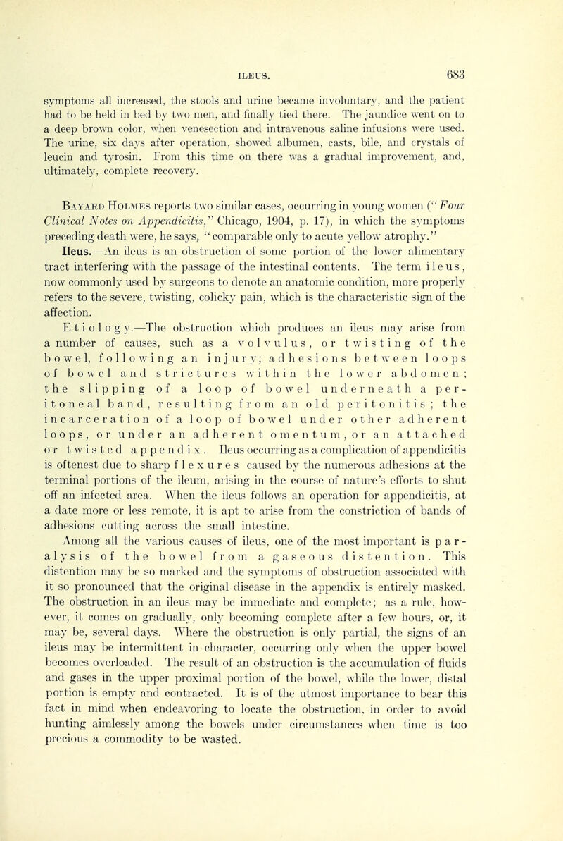 symptoms all increased, the stools and urine became involuntary, and the patient had to be held in bed by two men, and finally tied there. The jaundice went on to a deep brown color, when venesection and intravenous saline infusions were used. The urine, six days after operation, showed albumen, casts, bile, and crystals of leucin and tjTosin. From this time on there was a gradual improvement, and, ultimately, complete recovery. Bayard Holmes reports two similar cases, occurring in young women (Four Clinical Notes on Appendicitis,'' Chicago, 1904, p. 17), in which the s}'mptoms preceding death were, hesa3'S, comparable only to acute yellow atrophy. Ileus.—An ileus is an obstruction of some portion of the lower alimentary tract interfering with the passage of the intestinal contents. The term ileus , now commonly used by surgeons to denote an anatomic condition, more properly refers to the severe, twisting, colicky pain, which is the characteristic sign of the affection. E t i 0 I 0 g y.—The obstruction which produces an ileus may arise from a number of causes, such as a volvulus, or twisting of the bowel, following an injur}'; adhesions between loops of bowel and strictures within the lower abdomen; the slipping of a loop of bowel underneath a per- itoneal band, resulting from an old peritonitis; the incarceration of a loop of bowel under other adherent loops, or under an a tl h e r e n t o m e n t u m , o r an attached or twisted appendix. Ileus occurring as a complication of appendicitis is oftenest due to sharp flexures causetl by the numerous adhesions at the terminal portions of the ileum, arising in the course of nature's efforts to shut off an infected area. When the ileus follows an operation for appendicitis, at a date more or less remote, it is apt to arise from the constriction of bands of adhesions cutting across the small intestine. Among all the various causes of ileus, one of the most important is par- alysis of the bowel from a gaseous distention. This distention may be so marked and the symptoms of obstruction associated with it so pronounced that the original disease in the appendix is entirely masked. The obstruction in an ileus may be immediate and complete; as a rule, how- ever, it comes on gradually, only becoming complete after a few hours, or, it may be, several days. Where the obstruction is only partial, the signs of an ileus may be intermittent in character, occurring only -when the upper bowel becomes overloaded. The result of an obstruction is the accumulation of fluids and gases in the upper proximal portion of the bowel, wdiile the lower, distal portion is empty and contracted. It is of the utmost importance to bear this fact in mind when endeavoring to locate the obstruction, in order to avoid hunting aimlessly among the bowels under circumstances when time is too precious a commodity to be wasted.