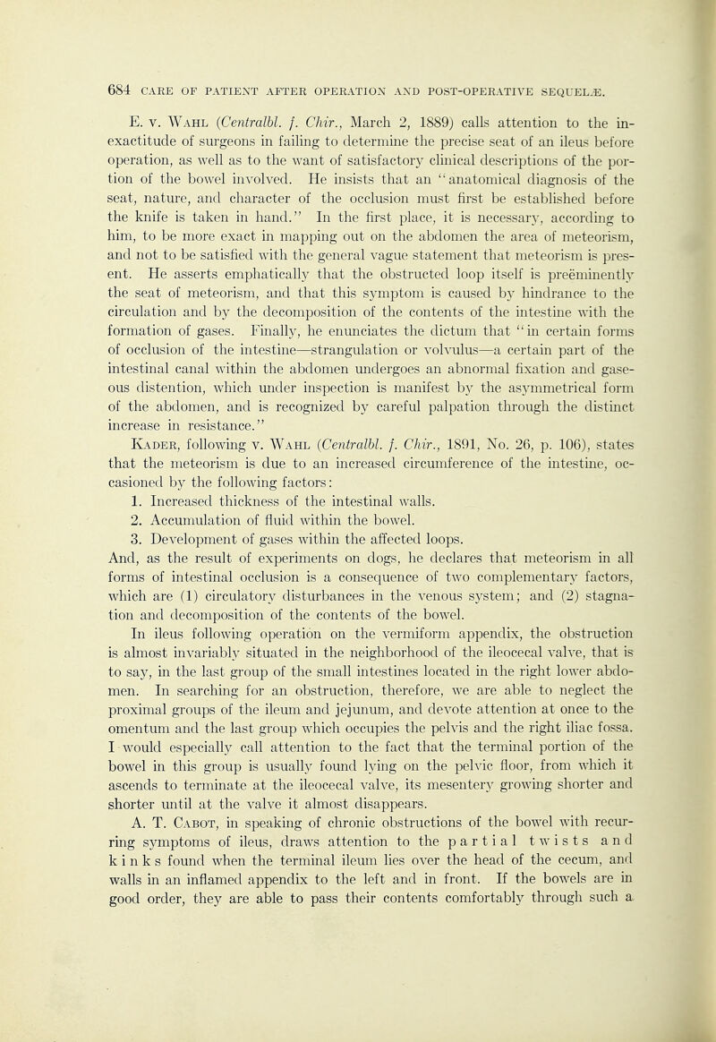 E. V. Wahl (Centralbl. /. Chir., March 2, 1889J calls attention to the in- exactitude of surgeons in failing to determine the precise seat of an ileus before operation, as well as to the want of satisfactory clinical descriptions of the por- tion of the bowel involved. He insists that an ''anatomical diagnosis of the seat, nature, and character of the occlusion must first be established before the knife is taken in hand. In the first place, it is necessary, according to him, to be more exact in mapping out on the abdomen the area of meteorism, and not to be satisfied with the general vague statement that meteorism is pres- ent. He asserts emphatically that the obstructed loop itself is preeminently the seat of meteorism, and that this symptom is caused by hindrance to the circulation and by the decomposition of the contents of the intestine with the formation of gases. Finally, he enunciates the dictum that in certain forms of occlusion of the intestine—strangulation or volvulus—a certain part of the intestinal canal within the abdomen undergoes an abnormal fixation and gase- ous distention, which under inspection is manifest by the asymmetrical form of the abdomen, and is recognized by careful palpation through the distinct increase in resistance. Kader, foUowing v. Wahl (Centralbl. f. Chir., 1891, No. 26, p. 106), states that the meteorism is due to an increased circumference of the intestine, oc- casioned by the following factors: 1. Increased thickness of the intestinal walls. 2. Accumulation of fluid within the bowel. 3. Development of gases within the affected loops. And, as the result of experiments on dogs, he declares that meteorism in all forms of intestinal occlusion is a consequence of two complementary factors, which are (1) circulatory disturbances in the venous system; and (2) stagna- tion and decomposition of the contents of the bowel. In ileus following operation on the vermiform appendix, the obstruction is almost invariably situated in the neighborhood of the ileocecal valve, that is to say, in the last group of the small intestines located in the right lower abdo- men. In searching for an obstruction, therefore, we are able to neglect the proximal groups of the ileum and jejunum, and devote attention at once to the omentum and the last group which occupies the pelvis and the right iliac fossa. I would especially call attention to the fact that the terminal portion of the bowel in this group is usuallj^ found lying on the pelvic floor, from which it ascends to terminate at the ileocecal valve, its mesenter)^ growing shorter and shorter until at the valve it almost disappears. A. T. Cabot, in speaking of chronic obstructions of the bowel with recur- ring symptoms of ileus, draws attention to the partial twists and kinks found when the terminal ileum lies over the head of the cecum, and walls in an inflamed appendix to the left and in front. If the bowels are m good order, they are able to pass their contents comfortably through such a.