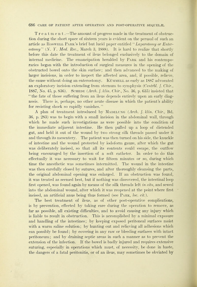 Treatment.—The amount of progress made in the treatment of obstruc- tion during the short space of sixteen years is evident on the perusal of such an article as Roswell Park's brief but lucid paper entitled Laparotomy or Enter- ostomy (N. Y. Med. Rec, March 3, 1888). It is hard to realize that shortly before this date the treatment of ileus belonged exclusively to the domain of internal medicine. The emancipation heralded by Park and his contempo- raries began with the introduction of surgical measures in the opening of the obstructed bowel onto the skin surface; and then advanced to the makmg of larger incisions, in order to inspect the affected area, and, if possible, relieve, the cause without doing an enterostomy. KtiMMELL as early as 1887 advocated an exploratory incision extending from sternum to symphysis (Centrbl. f. Chir., 1887, No. 45, p. 836). Schede (Arch. f. klin. Chir., No. 36, p. 635) insisted that the fate of those suffering from an ileus depends entirely upon an early diag- nosis. There is, perhaps, no other acute disease in which the patient's ability for resisting shock so rapidly vanishes. A plan of treatment introduced by Madelung (Arch. f. klin. Chir., Bd. 36, p. 283) was to begin with a small incision in the abdominal wall, through which he made such investigations as were possible into the condition of the immediate adjacent intestine. He then pulled up a loop of distended gut, and held it out of the wound by two strong silk threads passed under it and through its mesentery. The patient was then turned on his side, the knuckle of intestine and the wound protected by iodoform gauze, after which the gut was deliberately incised, so that all its contents could escape, the outflow being encouraged by the insertion of a soft catheter. In order to do this effectually it was necessary to wait for fifteen minutes or so, during which time the anesthetic was sometimes intermitted. The wound in the intestine was then carefully closed by sutures, and after thoroughly cleansing the parts, the original abdominal opening was enlarged. If an obstruction was fomid, it was treated as seemed best, but if nothing was discovered, the intestinal loop first opened, was found again by means of the silk threads left in situ, and sewed into the abdominal wound, after which it was reopened at the point where first incised, an artificial anus being thus formed (see Park, loc. cit.). The best treatment of ileus, as of other post-operative complications, is b}^ prevention, effected by taking care during the operation to remove, as far as possible, all existing difficulties, and to avoid causing an)' injuiy which is liable to result in obstruction. This is accomplished by a minimal exposure and handling of the intestines; by keeping exposed peritoneal surfaces moist with a warm saline solution; by hunting out and relieving all adhesions which can possibly be found; by covering in any raw or bleeding sm-faces with intact peritoneum; and by draining septic areas in such a manner as to prevent the extension of the infection. If the bowel is badly injured and requires extensive suturing, especially in operations which must, of necessity, be done in haste, the dangers of a fatal peritonitis, or of an ileus, may sometimes be obviated by