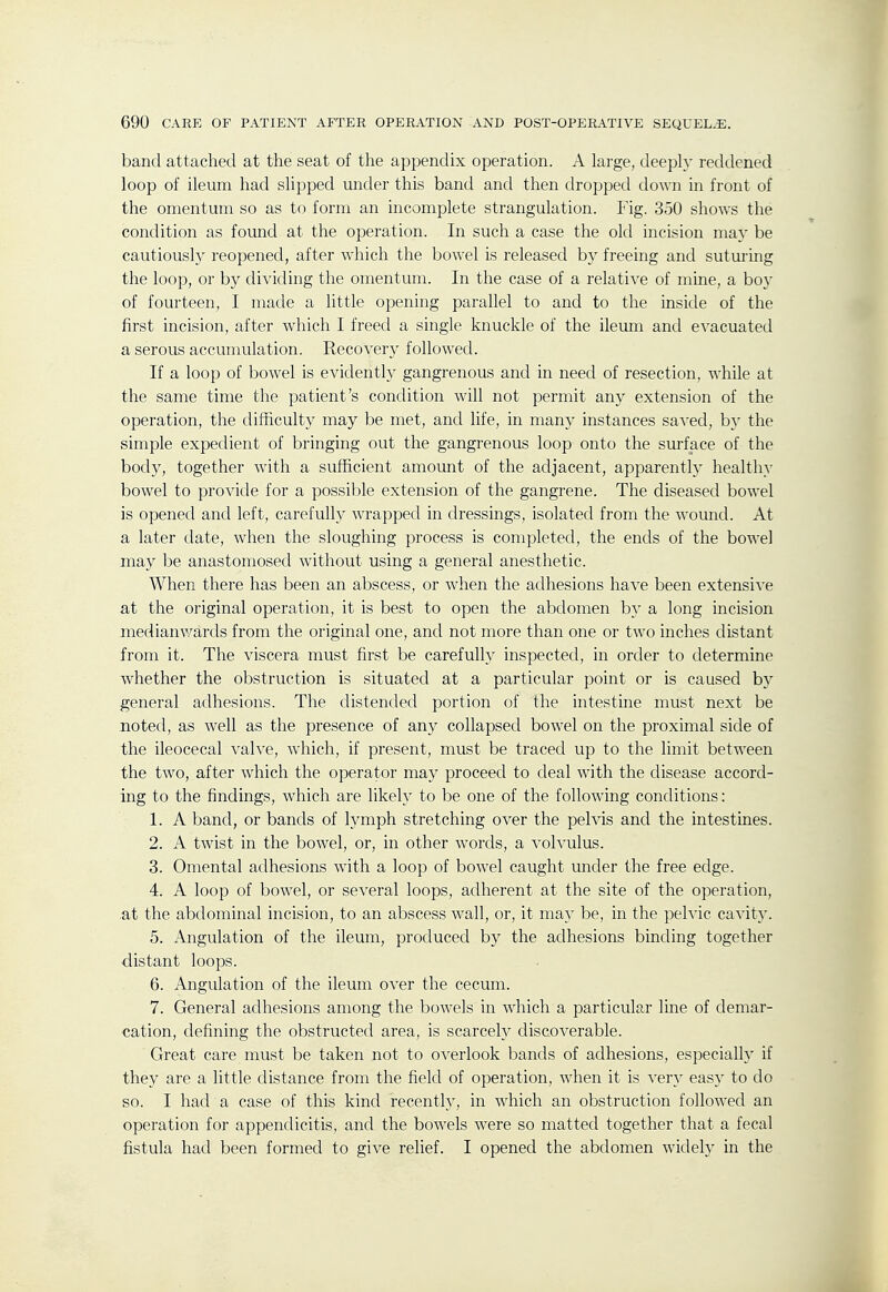 band attached at the seat of the appendix operation. A large, deeply reddened loop of ileum had slipped under this band and then dropped down in front of the omentum so as to form an incomplete strangulation. Fig. 350 shows the condition as found at the operation. In such a case the old incision may be cautiousl)'' reopened, after which the bowel is released by freeing and suturing the loop, or by dividing the omentum. In the case of a relative of mine, a bo}' of fourteen, I made a little opening parallel to and to the inside of the first incision, after which I freed a single knuckle of the ileum and evacuated a serous accumulation. Recovery followed. If a loop of bowel is evidently gangrenous and in need of resection, while at the same time the patient's condition will not permit any extension of the operation, the difficulty may be met, and life, in many instances saved, by the simple expedient of bringing out the gangrenous loop onto the surface of the body, together with a sufficient amount of the adjacent, apparently healthy bowel to provide for a possible extension of the gangrene. The diseased bowel is opened and left, carefully wrapped in dressings, isolated from the woimd. At a later date, when the sloughing process is completed, the ends of the bowel may be anastomosed without using a general anesthetic. When there has been an abscess, or when the adhesions have been extensive at the original operation, it is best to open the abdomen by a long incision medianv/ards from the original one, and not more than one or two inches distant from it. The viscera must first be carefully inspected, in order to determine whether the obstruction is situated at a particular point or is caused by general adhesions. The distended portion of the intestine must next be noted, as well as the presence of any collapsed bowel on the proximal side of the ileocecal valve, which, if present, must be traced up to the limit between the two, after which the operator may proceed to deal with the disease accord- ing to the findings, which are likely to be one of the following conditions: 1. A band, or bands of lymph stretching over the pelvis and the intestines. 2. A twist in the bowel, or, in other words, a volvulus. 3. Omental adhesions with a loop of bowel caught imder the free edge. 4. A loop of bowel, or several loops, adherent at the site of the operation, at the abdominal incision, to an abscess wall, or, it may be, in the pelvic cavity. 5. Angulation of the ileum, produced by the adhesions binding together distant loops. 6. Angulation of the ileum over the cecum. 7. General adhesions among the bowels in which a particular line of demar- cation, defining the obstructed area, is scarcety discoverable. Great care must be taken not to overlook bands of adhesions, especialh' if they are a little distance from the field of operation, when it is very easy to do so. I had a case of this kind recently, in which an obstruction followed an operation for appendicitis, and the bowels were so matted together that a fecal fistula had been formed to give relief. I opened the abdomen widely in the