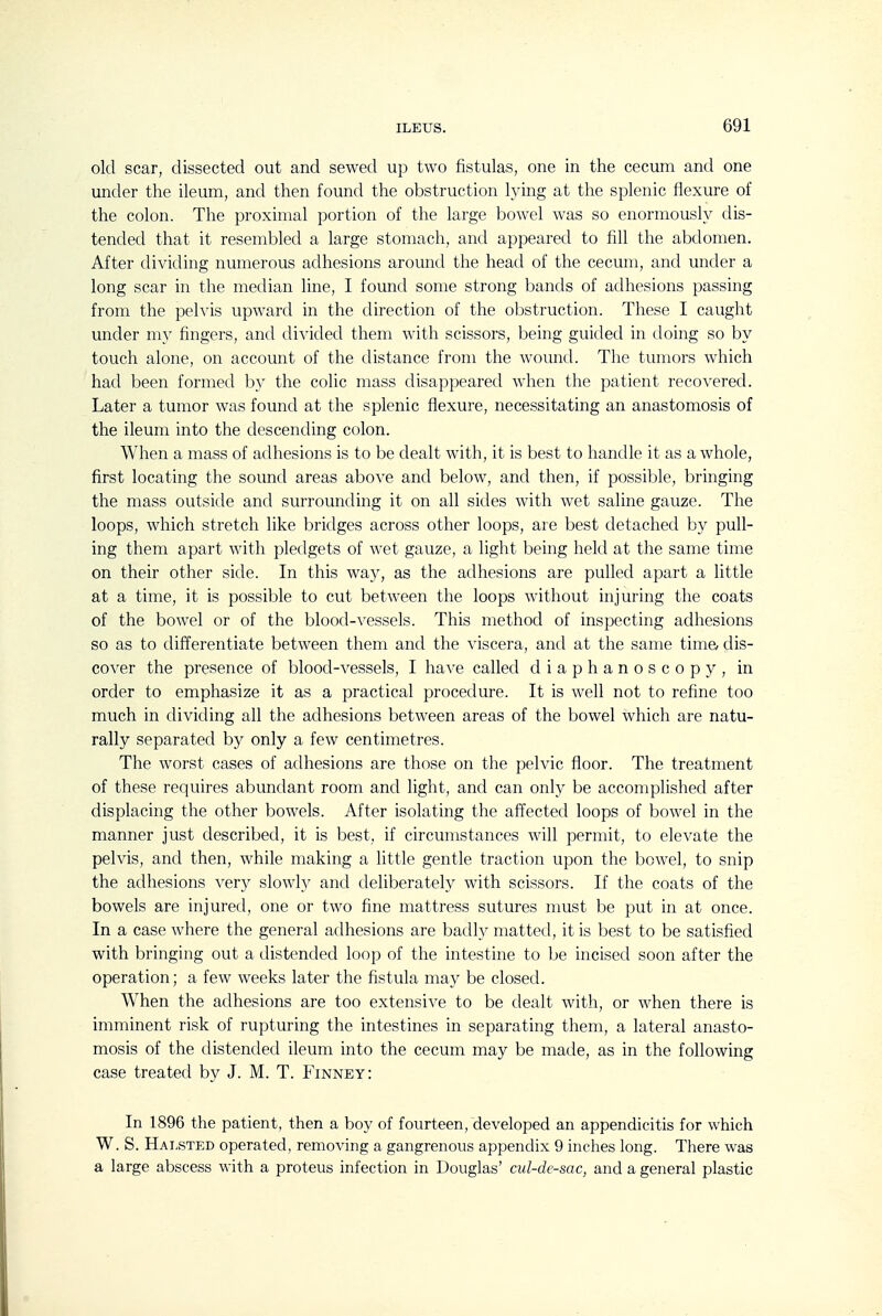 old scar, dissected out and sewed up two fistulas, one in the cecum and one under the ileum, and then found the obstruction lying at the splenic flexure of the colon. The proximal portion of the large bowel was so enormously dis- tended that it resembled a large stomach, and appeared to fill the abdomen. After dividing numerous adhesions around the head of the cecum, and under a long scar in the median line, I found some strong bands of adhesions passing from the pelvis upward in the direction of the obstruction. These I caught under my fingers, and divided them with scissors, being guided in doing so by touch alone, on account of the distance from the wound. The tumors which had been formed by the colic mass disappeared when the patient recovered. Later a tumor was found at the splenic flexure, necessitating an anastomosis of the ileum into the descending colon. When a mass of adhesions is to be dealt with, it is best to handle it as a whole, first locating the sound areas above and below, and then, if possible, bringing the mass outside and surrounding it on all sides with wet saline gauze. The loops, which stretch like bridges across other loops, are best detached by pull- ing them apart with pledgets of wet gauze, a light being held at the same time on their other side. In this way, as the adhesions are pulled apart a little at a time, it is possible to cut between the loops without injuring the coats of the bowel or of the blood-vessels. This method of inspecting adhesions so as to differentiate between them and the viscera, and at the same tim& dis- cover the presence of blood-vessels, I have called diaphanoscopy, in order to emphasize it as a practical procedure. It is well not to refine too much in dividing all the adhesions between areas of the bowel which are natu- rally separated by only a few centimetres. The worst cases of adhesions are those on the pelvic floor. The treatment of these requires abundant room and light, and can only be accomplished after displacing the other bowels. After isolating the affected loops of bowel in the manner just described, it is best, if circumstances will permit, to elevate the pelvis, and then, while making a little gentle traction upon the bowel, to snip the adhesions very slowly and deliberately with scissors. If the coats of the bowels are injured, one or two fine mattress sutures must be put in at once. In a case where the general adhesions are badly matted, it is best to be satisfied with bringing out a distended loop of the intestine to be incised soon after the operation; a few weeks later the fistula may be closed. When the adhesions are too extensive to be dealt with, or when there is imminent risk of rupturing the intestines in separating them, a lateral anasto- mosis of the distended ileum into the cecum may be made, as in the following case treated by J. M. T. Finney: In 1896 the patient, then a boy of fourteen, developed an appendicitis for which W. S. Halsted operated, removing a gangrenous appendix 9 inches long. There was a large abscess with a proteus infection in Douglas' cid-dc-sac, and a general plastic