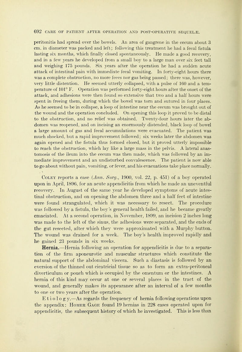 peritonitis had spread over the bowels. An area of gangrene in the cecum about 3 cm. in diameter was packed and left; following this treatment he had a fecal fistula lasting six months, which finally closed spontaneously. He made a good recover}-, and in a few years he developed from a small boy to a large man over six feet tall and weighing 175 pounds. Six years after the operation he had a sudden acute attack of intestinal pain with immediate fecal vomiting. In forty-eight hours there was a complete obstruction, no more feces nor gas being passed; there was, however, very little distention. He seemed utterly collapsed, with a pulse of 160 and a tem- perature of 101° F. Operation was perfonned forty-eight hours after the onset of the attack, and adhesions were then found so extensive that two and a half hours were spent in freeing them, during which the bowel was torn and sutured in four places. As he seemed to be in collapse, a loop of intestine near the cecum was brought out of the wound and the operation concluded. On opening this loop it proved to be distal to the obstruction, and no relief was obtained. Twenty-four hours later the ab- domen was reopened, and on incising an enormously distended, black loop of bowel a large amount of gas and fecal accumulations were evacuated. The patient was much shocked, but a rapid improvement followed; six weeks later the abdomen was again opened and the fistula thus formed closed, but it proved utterly impossible to reach the obstruction, which lay like a large mass in the pelvis. A lateral anas- tomosis of the ileum into the cecum was then made, which was followed by an im- mediate improvement and an undisturbed convalescence. The patient is now able to go about without pain, vomiting, or fever, and his evacuations take place normally. CoLEY reports a case {Ajin. Surg., 1900, vol. 22, p. 451) of a boy operated upon in April, 1896, for an acute appendicitis from Avhich he made an uneventful recovery. In August of the same year he developed symptoms of acute intes- tinal obstruction, and on opening the abdomen three and a half feet of intestine were found strangulated, which it Avas necessary to resect. The procedure was followed by a fistula, the boy's general health failed, and he became greatly emaciated. At a second operation, in November, 1899, an incision 2 inches long was made to the left of the sinus, the adhesions were separated, and the ends of the gut resected, after which they were approximated with a Murph}- button. The wound was drained for a week. The boy's health improved rapidly and he gained 23 pounds in six weeks. Hernia.—Hernia following an operation for appendicitis is due to a separa- tion of the firm aponeurotic and muscular structures which constitute the natural support of the abdominal viscera. Such a diastasis is followed by an eversion of the thinned out cicatricial tissue so as to form an extra-peritoneal diverticulum or pouch which is occupied hy the omentum or the intestines. A hernia of this kind may occur at one or several places in the tract of the wound, and generally makes its appearance after an interval of a few months to one or two years after the operation. E t i o 1 0 g y.—As regards the frequency of hernia following operations upon the appendix: Homer Gage found 19 hernias in 228 cases operated upon for appendicitis, the subsequent history of which he investigated. This is less than