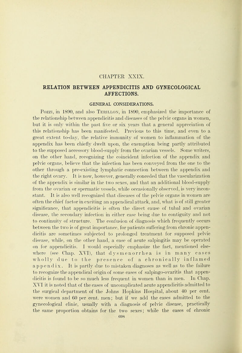 CHAPTER XXIX. RELATION BETWEEN APPENDICITIS AND GYNECOLOGICAL AFFECTIONS. GENERAL CONSIDERATIONS. Pozzi, in 1890, and also Terillon, in 1890, emphasized tlie importance of the relationship between appendicitis and diseases of the pelvic organs in women, but it is only within the past five or six years that a general appreciation of this relationship has been manifested. Previous to this time, and even to a great extent to-day, the relative immunity of women to inflammation of the appendix has been chiefly dwelt upon, the exemption being partly attributed to the supposed accessory blood-supply from the ovarian vessels. Some writers, on the other hand, recognizing the coincident infection of the appendix and pelvic organs, believe that the infection has been conveyed from the one to the other through a pre-existing lymphatic connection between the appendix and the right ovary. It is now, however, generally conceded that the vascularization of the appendix is similar in the two sexes, and that an additional blood-supply from the ovarian or spermatic vessels, while occasionally observed, is very incon- stant. It is also well recognized that diseases of the pelvic organs in women are often the chief factor in exciting an appenclical attack, and, what is of still greater significance, that appendicitis is often the direct cause of tubal and ovarian disease, the secondary infection in either case being due to contiguity and not to continuity of structure. The confusion of diagnosis which frequenth^ occurs between the two is of great importance, for patients suffering from chronic appen- dicitis are sometimes subjected to prolonged treatment for supposed pelvic disease, while, on the other hand, a case of acute salpingitis may be operated on for appendicitis. I would especially emphasize the fact, mentioned else- where (see Chap. XVI), that dysmenorrhea is in many cases wholly due to the presence of a chronically inflamed appendix. It is partly due to mistaken diagnoses as well as to the failure to recognize the appendical origin of some cases of salpingo-ovaritis that appen- dicitis is found to be so much less frequent in women than in men. In Chap. XVI it is noted that of the cases of uncomplicated acute appendicitis admitted to the surgical department of the Johns Hopkins Hospital, about 40 per cent, were women and 60 per cent, men; but if we add the cases admitted to the gynecological clinic, usually with a diagnosis of pelvic disease, practically the same proportion obtains for the two sexes; while the cases of chronic