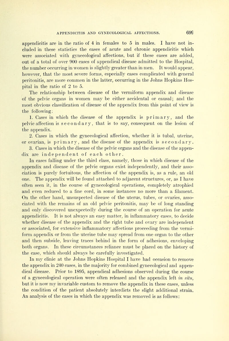 appendicitis are in the ratio of 4 in females to 5 in males. I have not in- cluded in these statistics the cases of acute and chronic appendicitis which were associated with gynecological affections, but if these cases are added, out of a total of over 900 cases of appendical disease admitted to the Hospital, the number occurring in women is slightly greater than in men. It would appear, however, that the most severe forms, especially cases complicated with general peritonitis, are more common in the latter, occurring in the Johns Hopkins Hos- pital in the ratio of 2 to 5. The relationship between disease of the vermiform appendix and disease of the pelvic organs in women may be either accidental or causal; and the most obvious classification of disease of the appendix from this point of view is the following: 1. Cases in which the disease of the appendix is primary, and the pelvic affection is secondary, that is to say, consequent on the lesion of the appendix. 2. Cases in which the gynecological affection, whether it is tubal, uterine, or ovarian, is p r i m a r y, and the disease of the appendix is secondary. 3. Cases in which the disease of the pelvic organs and the disease of the appen- dix are independent of each other. In cases falling under the third class, namely, those in which disease of the appendix and disease of the pelvic organs exist independently, and their asso- ciation is purely fortuitous, the affection of the appendix is, as a rule, an old one. The appendix will be found attached to adjacent structures, or, as I have often seen it, in the course of gynecological operations, completely atrophied and even reduced to a fine cord, in some instances no more than a filament. On the other hand, imsuspected disease of the uterus, tubes, or ovaries, asso- ciated with the remains of an old pelvic peritonitis, may be of long standing and only discovered unexpectedly during the course of an operation for acute appendicitis. It is not always an easy matter, in inflammatory cases, to decide whether disease of the appendix and the right tube and ovary are independent or associated, for extensive inflammatory affections proceeding from the vermi- form appendix or from the uterine tulDe may spread from one organ to the other and then subside, leaving traces behind in the form of adhesions, enveloping both organs. In these circumstances reliance must be placed on the history of the case, which should always be carefully investigated. In my clinic at the Johns Hopkins Hospital I have had occasion to remove the appendix in 240 cases, in the majority for combined gynecological and appen- dical disease. Prior to 1895, appendical adhesions observed during the course of a gynecological operation were often released and the appendix left in situ, but it is now my invariable custom to remove the appendix in these cases, unless the condition of the patient absolutely interdicts the slight additional strain. An analysis of the cases in which the appendix was removed is as follows: