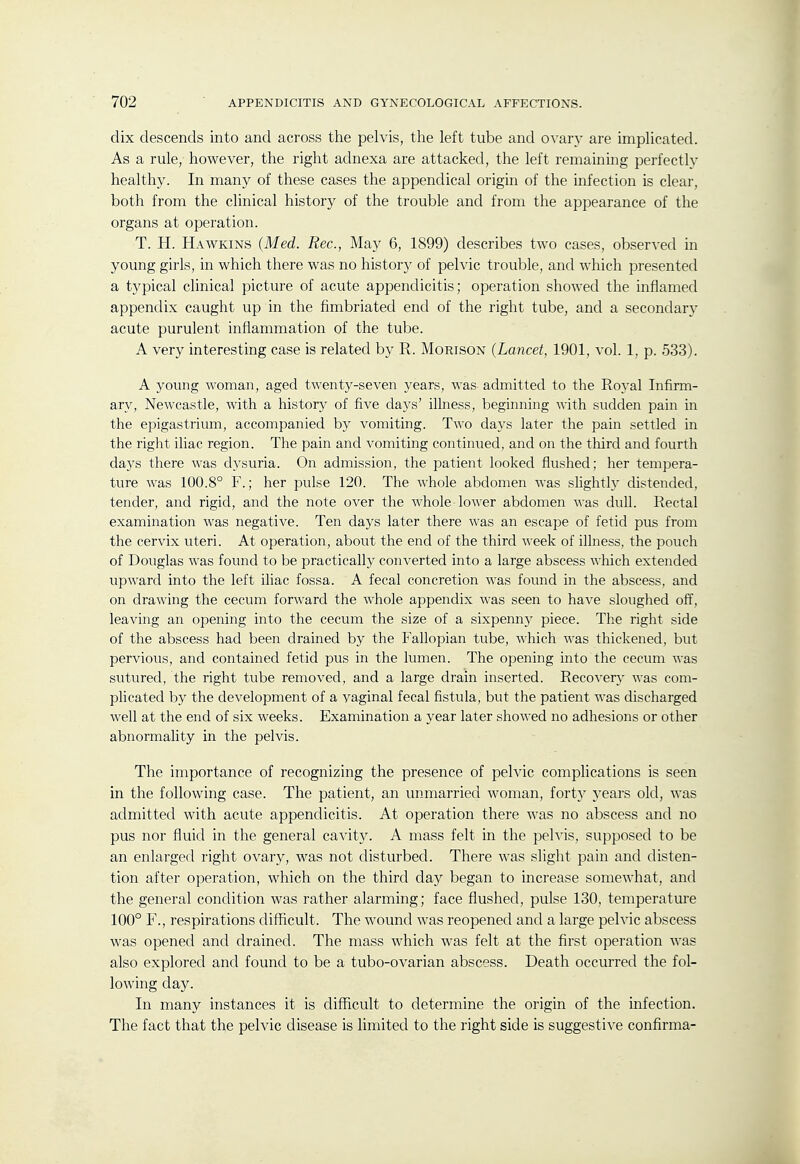 clix descends into and across the pelvis, the left tube and ovary are implicated. As a rule, however, the right adnexa are attacked, the left remaining perfectly healthy. In many of these cases the appendical origin of the infection is clear, both from the clinical history of the trouble and from the appearance of the organs at operation. T. H. Hawkins (Med. Rec, May 6, 1899) describes two cases, observed in young girls, in which there was no history of pelvic trouble, and which presented a typical clinical picture of acute appendicitis; operation showed the inflamed appendix caught up in the fimbriated end of the right tube, and a secondary acute purulent inflammation of the tube. A very interesting case is related by R. Morison (Lancet, 1901, vol. 1, p. 533). A young woman, aged twenty-seven years, was admitted to the Royal Infirm- ary, Newcastle, with a history of five days' illness, beginning with sudden pain in the epigastrium, accompanied by vomiting. Two days later the pain settled in the right iliac region. The pain and vomiting continued, and on the third and fourth days there was dysuria. On admission, the patient looked flushed; her tempera- ture was 100.8° F.; her pulse 120. The whole abdomen was slightly distended, tender, and rigid, and the note over the whole lower abdomen was dull. Rectal examination was negative. Ten days later there was an escape of fetid pus from the cervix uteri. At operation, about the end of the third week of illness, the pouch of Douglas was found to be practically converted into a large abscess which extended upward into the left iliac fossa. A fecal concretion was found in the abscess, and on drawing the cecum forward the whole appendix was seen to have sloughed off, leaving an opening into the cecum the size of a sixpenny piece. The right side of the abscess had been drained by the Fallopian tube, which was thickened, but pervious, and contained fetid pus in the lumen. The opening into the cecum was sutured, the right tube removed, and a large drain inserted. Recovery was com- plicated by the development of a vaginal fecal fistula, but the patient was discharged well at the end of six weeks. Examination a year later showed no adhesions or other abnormality in the pelvis. The importance of recognizing the presence of pelvic complications is seen in the following case. The patient, an unmarried woman, forty years old, was admitted with acute appendicitis. At operation there was no abscess and no pus nor fluid in the general cavity. A mass felt in the pelvis, supposed to be an enlarged right ovary, was not disturbed. There was slight pain and disten- tion after operation, which on the third day began to increase somewhat, and the general condition was rather alarming; face flushed, pulse 130, temperature 100° F., respirations difficult. The wound was reopened and a large pelvic abscess was opened and drained. The mass which was felt at the first operation was also explored and found to be a tubo-ovarian abscess. Death occurred the fol- lowing day. In many instances it is difficult to determine the origin of the infection. The fact that the pelvic disease is limited to the right side is suggestive confirma-