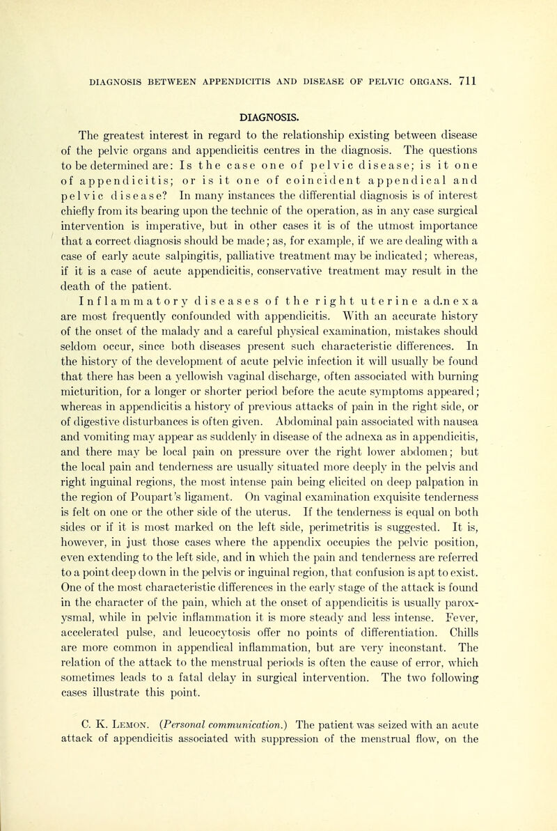 DIAGNOSIS. The greatest interest in regard to the relationship existing between disease of the pelvic organs and appendicitis centres in the diagnosis. The questions to be determined are: Is the case one of pelvic disease; is it one of appendicitis; or is it one of coincident append ical and pelvic disease? In many instances the differential diagnosis is of interest chiefly from its bearing upon the technic of the operation, as in any case surgical intervention is imperative, but in other cases it is of the utmost importance that a correct diagnosis should be made; as, for example, if we are dealing with a case of early acute salpingitis, palliative treatment ma)' be indicated; whereas, if it is a case of acute appendicitis, conservative treatment may result in the death of the patient. Inflammatory diseases of the right uterine a d.n e x a are most frequently confounded with appendicitis. With an accurate history of the onset of the malady and a careful phj'sical examination, mistakes should seldom occur, since both diseases present such characteristic differences. In the history of the development of acute pelvic infection it will usually be found that there has been a yellowish vaginal discharge, often associated with burning micturition, for a longer or shorter period before the acute symptoms appeared; whereas in appendicitis a history of previous attacks of pain in the right side, or of digestive disturbances is often given. Abdominal pain associated with nausea and vomiting may appear as suddenly in disease of the adnexa as in appendicitis, and there may be local pain on pressure over the right lower abdomen; but the local pain and tenderness are usually situated more deeply in the pelvis and right inguinal regions, the most intense pain being elicited on deep palpation in the region of Poupart's ligament. On vaginal examination exquisite tenderness is felt on one or the other side of the uterus. If the tenderness is equal on both sides or if it is most marked on the left side, perimetritis is suggested. It is, however, in just those cases where the appendix occupies the pelvic position, even extending to the left side, and in which the pain and tenderness are referred to a point deep down in the pelvis or inguinal region, that confusion is apt to exist. One of the most characteristic differences in the early stage of the attack is found in the character of the pain, which at the onset of appendicitis is usually parox- ysmal, while in pelvic inflammation it is more steady and less intense. Fever, accelerated pulse, and leucocytosis offer no points of differentiation. Chills are more common in appendical inflammation, but are very inconstant. The relation of the attack to the menstrual periods is often the cause of error, which sometimes leads to a fatal delay in surgical intervention. The two following cases illustrate this point. C. K. Lemon. {Personal communication.) The patient was seized with an acute attack of appendicitis associated with suppression of the menstrual flow, on the