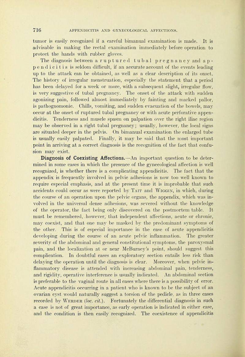 tumor is easily recognized if a careful bimanual examination is made. It is advisable in making the rectal examination immediately before operation to protect the hands with rubber gloves. The diagnosis between a r u p t u r e d tubal pregnancy and a p - p e n d i c i t i s is seldom difficult, if an accurate account of the events leading up to the attack can be obtained, as well as a clear description of its onset. The history of irregular menstruation, especially the statement that a period has been delayed for a week or more, with a subsequent slight, irregular flow, is very suggestive of tubal pregnancy. The onset of the attack with sudden agonizing pain, followed almost immediately by fainting and marked pallor, is pathognomonic. Chills, vomiting, and sudden evacuation of the bowels, may occur at the onset of ruptured tubal pregnancy or with acute perforative appen- dicitis. Tenderness and muscle spasm on palpation over the right iliac region may be observed in a right tubal pregnancy; usuallj^, however, the local signs are situated deeper in the pelvis. On bimanual examination the enlarged tube is usually easily palpated. Finally, it may be said that the most important point in arriving at a correct diagnosis is the recognition of the fact that confu- sion may exist. Diagnosis of Coexisting Affections.—An important question to be deter- mined in some cases in which the presence of the gynecological affection is well recognized, is whether there is a complicating appendicitis. The fact that the appendix is frequently involved in pelvic adhesions is now too well known to require especial emphasis, and at the present time it is improbable that such accidents could occur as were reported by Tait and Wiggin, in which, dui'ing the course of an operation upon the pelvic organs, the appendix, which was in- volved in the universal dense adhesions, was severed without the knowledge of the operator, the fact being only discovered on the postmortem table. It must be remembered, however,' that independent affections, acute or chronic, may coexist, and that one may be masked by the predominant symptoms of the other. This is of especial importance in the case of acute appendicitis developing during the course of an acute pelvic inflammation. The greater severity of the abdominal and general constitutional symptoms, the paroxysmal pain, and the localization at or near McBurney's point, should suggest this complication. In doubtful cases an exploratory section entails less risk than delaying the operation until the diagnosis is clear. Moreover, Avhen pelvic in- flammatory disease is attended with increasing abdominal pain, tenderness, and rigidity, operative interference is usualh^ indicated. An abdominal section is preferable to the vaginal route in all cases where there is a possibility of error. Acute appendicitis occurring in a patient who is known to be the subject of an ovarian cyst would naturally suggest a torsion of the pedicle, as in three cases recorded by Werder (loc. ext.). Fortunately the differential diagnosis in such a case is not of great importance, as early operation is indicated in either case, and the condition is then easily recognized. The coexistence of appendicitis