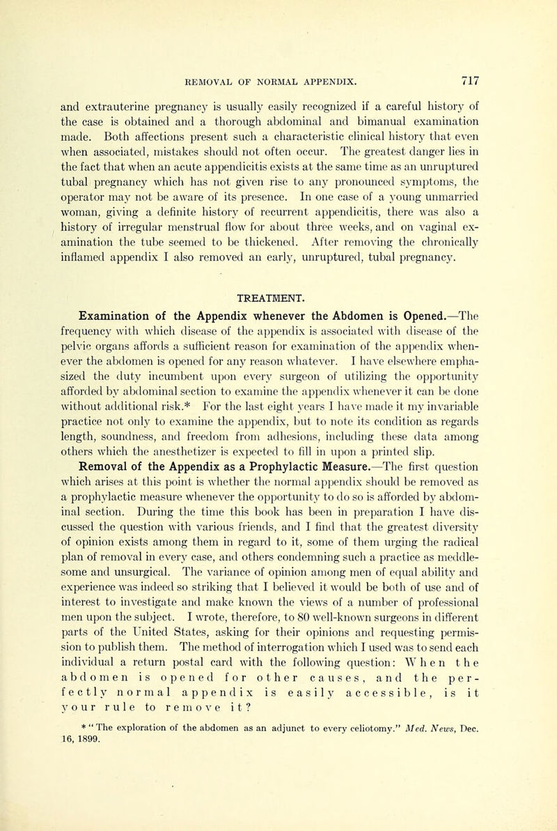 and extrauterine pregnancy is usually easily recognized if a careful history of the case is obtained and a thorough abdominal and bimanual examination made. Both affections present such a characteristic clinical history that even when associated, mistakes should not often occur. The greatest danger lies in the fact that when an acute appendicitis exists at the same time as an unruptured tubal pregnancy which has not given rise to any pronounced symptoms, the operator may not be aware of its presence. In one case of a young unmarried woman, giving a definite history of recurrent appendicitis, there was also a history of irregular menstrual flow for about three weeks, and on vaginal ex- amination the tube seemed to be thickened. After removing the chronically inflamed appendix I also removed an early, unruptured, tubal pregnancy. TREATMENT. Examination of the Appendix whenever the Abdomen is Opened.—The frequency with which disease of the appendix is associated with disease of the pelvic organs affords a sufficient reason for examination of the appendix when- ever the abdomen is opened for any reason whatever. I have elsewhere empha- sized the duty incumbent upon every surgeon of utilizing the opportunity afforded by abdominal section to examine the appendix whenever it can be done without additional risk.* For the last eight years I have made it my invariable practice not only to examine the appendix, but to note its condition as regards length, soundness, and freedom from adhesions, including these data among others which the anesthetizer is expected to fill in upon a printed slip. Removal of the Appendix as a Prophylactic Measure.—The first question which arises at this point is whether the normal appendix should be removed as a prophylactic measure whenever the opportunity to do so is afforded by abdom- inal section. During the time this book has been in preparation I have dis- cussed the question with various friends, and I find that the greatest diversity of opinion exists among them in regard to it, some of them urging the radical plan of removal in every case, and others condemning such a practice as meddle- some and unsurgical. The variance of opinion among men of equal ability and experience was indeed so striking that I believed it would be both of use and of interest to investigate and make known the views of a number of professional men upon the subject. I wrote, therefore, to 80 well-known surgeons in different parts of the United States, asking for their opinions and requesting permis- sion to publish them. The method of interrogation which I used was to send each individual a return postal card with the following question: When the abdomen is opened for other causes, and the per- fectly normal appendix is easily accessible, is it your rule to remove it? *  The exploration of the abdomen as an adjunct to every cehotomy. Med. News, Dec. 16, 1899.