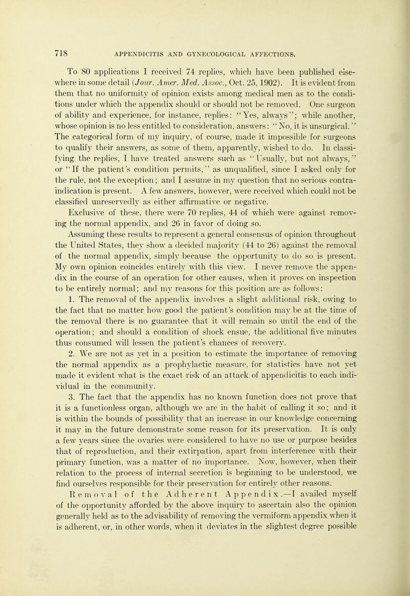 To 80 applications I received 74 replies, which have been published else- where in some detail {Jour. Amer. Med. Assoc., Oct. 25, 1902). It is evident from them that no uniformity of opinion exists among medical men as to the condi- tions under which the appendix should or should not be removed. One sm-geon of ability and experience, for instance, replies: Yes, always; while another, whose opinion is no less entitled to consideration, answers:  No, it is unsui'gical.  The categorical form of my inquiry, of course, made it impossible for surgeons to qualify their answers, as some of them, apparently, wished to do. In classi- fying the replies, I have treated answers such as Usually, but not always, or If the patient's condition permits, as unqualified, since I asked only for the rule, not the exception; and I assume in my question that no serious contra- indication is present. A few answers, however, were received which could not be classified unreservedly as either affirmative or negative. Exclusive of these, there were 70 replies, 44 of which were against remov- ing the normal appendix, and 26 in favor of doing so. Assuming these results to represent a general consensus of opinion throughout the United States, they show a decided majority (44 to 26) against the removal of the normal appendix, simply because the opportunity to do so is present. My own opinion coincides entirely with this view. I never remove the appen- dix in the course of an operation for other causes, when it proves on inspection to be entirely normal; and my reasons for this position are as follows: 1. The removal of the appendix involves a slight additional risk, owing to the fact that no matter how good the patient's condition may be at the time of the removal there is no guarantee that it will remain so until the end of the operation; and should a condition of shock ensue, the additional five minutes thus consumed will lessen the patient's chances of recovery. 2. We are not as yet in a position to estimate the importance of removing the normal appendix as a prophylactic measure, for statistics have not yet made it evident what is the exact risk of an attack of appendicitis to each indi- vidual in the community. 3. The fact that the appendix has no known function does not prove that it is a functionless organ, although we are in the habit of calling it so; and it is within the bounds of possibility that an increase in our knowledge concerning it may in the future demonstrate some reason for its preservation. It is only a few years since the ovaries were considered to have no use or purpose besides that of reproduction, and their extirpation, apart from interference with their primary function, was a matter of no importance. Now, however, when their relation to the process of internal secretion is beginning to be understood, we find ourselves responsible for their preservation for entirely other reasons. Removal of the Adherent Appendix.—I availed myself of the opportunity afforded by the above inquiry to ascertain also the opinion generally held as to the advisabilitj^ of removing the vermiform appendix when it is adherent, or, in other words, when it deviates in the slightest degree possible