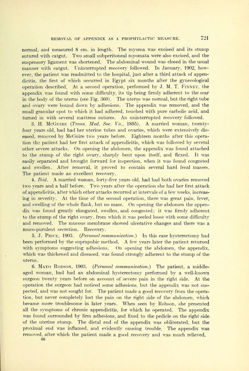 normal, and measured 8 cm. in length. The myoma was excised and its stump sutured with catgut. Two small subperitoneal myomata were also excised, and the suspensory ligament was shortened. The abdominal wound was closed in the usual manner with catgut. Uninterrupted recovery followed. In January, 1902, how- ever, the patient was readmitted to the hospital, just after a third attack of appen- dicitis, the first of which occurred in Egypt six months after the gynecological operation described. At a second operation, performed by J. M. T. Finney, the appendix was found with some difficulty, its tip being firmly adherent to the scar in the body of the uterus (see Fig. 360). The uterus was normal, but the right tube and ovary were bound down by adhesions. The appendix was removed, and the small granular spot to which it had adhered, touched with pure carbolic acid, and turned in with several mattress sutures. An uninterrupted recovery followed. 3. H. McGuiRE (Trans. Med. Soc. Va., 1895). A married woman, twenty- four years old, had had her uterine tubes and ovaries, which were extensively dis- eased, removed by McGuire two years before. Eighteen months after this opera- tion the patient had her first attack of appendicitis, which was followed by several other severe attacks. On opening the abdomen, the appendix was found attached to the stump of the right ovary, sharply bent upon itself, and flexed. It was easily separated and brought forward for inspection, when it was found congested and swollen. After removal, it proved to contain several hard fecal masses. The patient made an excellent recovery. 4. Ibid. A married woman, forty-five years old, had had both ovaries removed two years and a half before. Two years after the operation she had her first attack of appendicitis, after which other attacks recurred at intervals of a few weeks, increas- ing in severity. At the time of the second operation, there was great pain, fever, and swelling of the whole flank, but no mass. On opening the abdomen the appen- dix was found greatly elongated, swollen, and congested; it was firmly adherent to the stump of the right ovary, from which it was peeled loose with some difficulty and removed. The mucous membrane showed ulcerative changes and there was a muco-purulent secretion. Recovery. 5. J. Price, 1903. (Personal communication.) In this case hysterectomy had been performed by the suprapubic method. A few years later the patient returned with symptoms suggesting adhesions. On opening the abdomen, the appendix, which was thickened and diseased, was found strongly adherent to the stump of the uterus. 6. Mayo Robson, 1903. (Personal communication.) The patient, a middle- aged woman, had had an abdominal hysterectomy performed by a well-known surgeon twenty years before on account of severe pain in the right side. At the operation the surgeon had noticed some adhesions, but the appendix was not sus- pected, and was not sought for. The patient made a good recoverv^ from the opera- tion, but never completely lost the pain on the right side of the abdomen, which became more troublesome in later years. WTien seen by Robson, she presented all the symptoms of chronic appendicitis, for which he operated. The appendix was found surrounded by firm adhesions, and fixed to the pedicle on the right side of the uterine stump. The distal end of the appendix was obliterated, but the proximal end was inflamed, and evidently causing trouble. The appendix was removed, after which the patient made a good recovery and was much relieved. 46
