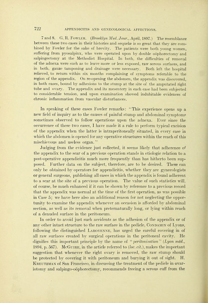 AND GYNECOLOGICAL AFFECTIONS. 7 and 8. G. R. Foavler. {Brooklyn Med. Jour., April, 1897.) The resemblance between these two cases in their histories and sequelae is so great that they are com- bined by Fowler for the sake of brevity. The patients were both young women, suffering from pyosalpinx, who were operated upon by double oophorectomy and salpingectomy at the Methodist Hospital. In both, the difficulties of removal of the adnexa were such as to leave more or less exposed, raw serous surfaces, and in both, gauze tamponing and drainage were necessary. Both left the hospital relieved, to return within six months complaining of symptoms referable to the region of the appendix. On re-opening the abdomen, the appendix was discovered, in both cases, bound by adhesions to the stump at the site of the amputated right tube and ovary. The appendix and its mesentery in each case had been subjected to considerable tension, and upon examination showed indubitable evidences of chronic inflammation from vascular disturbances. In speaking of these cases Fowler remarks: This experience opens up a new field of inquiry as to the causes of painful stump and abdominal symptom? sometimes observed to follow operations upon the adnexa. Ever since the occurrence of these two cases, I have made it a rule to perform tj'pical excision of the appendix when the latter is intraperitoneally situated, in every case in which the abdomen is opened for any operative structures within the reach of this mischievous and useless organ. Judging from the evidence just collected, it seems likely that adherence of the appendix to the scar of a previous operation stands in etiologic relation to a post-operative appendicitis much more frequently than has hitherto been sup- posed. Further data on the subject, therefore, are to be desired. These can only be obtained by operators for appendicitis, whether thej'- are gj'necologists or general surgeons, publishing all cases in which the appendix is found adherent to a scar at the site of a previous operation. The value of such statistics will, of course, be much enhanced if it can be shown by reference to a previous record that the appendix was normal at the time of the first operation, as was possible in Case 5; we have here also an additional reason for not neglecting the oppor- tunity to examine the appendix whenever an occasion is afforded b}' abdominal section, as well as its removal when preternaturall}^ long, or lying within reach of a denuded surface in the peritoneum. In order to avoid just such accidents as the adhesion of the appendix or of any other intact structure to the raw surface in the pedicle, Condaimin of Lyons, following the distinguished Laroyenne, has urged the careful covering in of all raw surfaces created by surgical operations in the peritoneal cavit}^ He dignifies this important principle by the name of  peritonisatio7i (Lyon med., 1894, p. 567). McGuire, in the article referred to (loc. cit.), makes the important suggestion that whenever the right ovary is removed, the raw stump should be protected by covering it with peritoneum and burying it out of sight. H. Kreutzman of San Francisco, in discussing the treatment of the pedicle in ovar- iotomy and salpingo-oophorectomy, recommends freeing a serous cuff from the