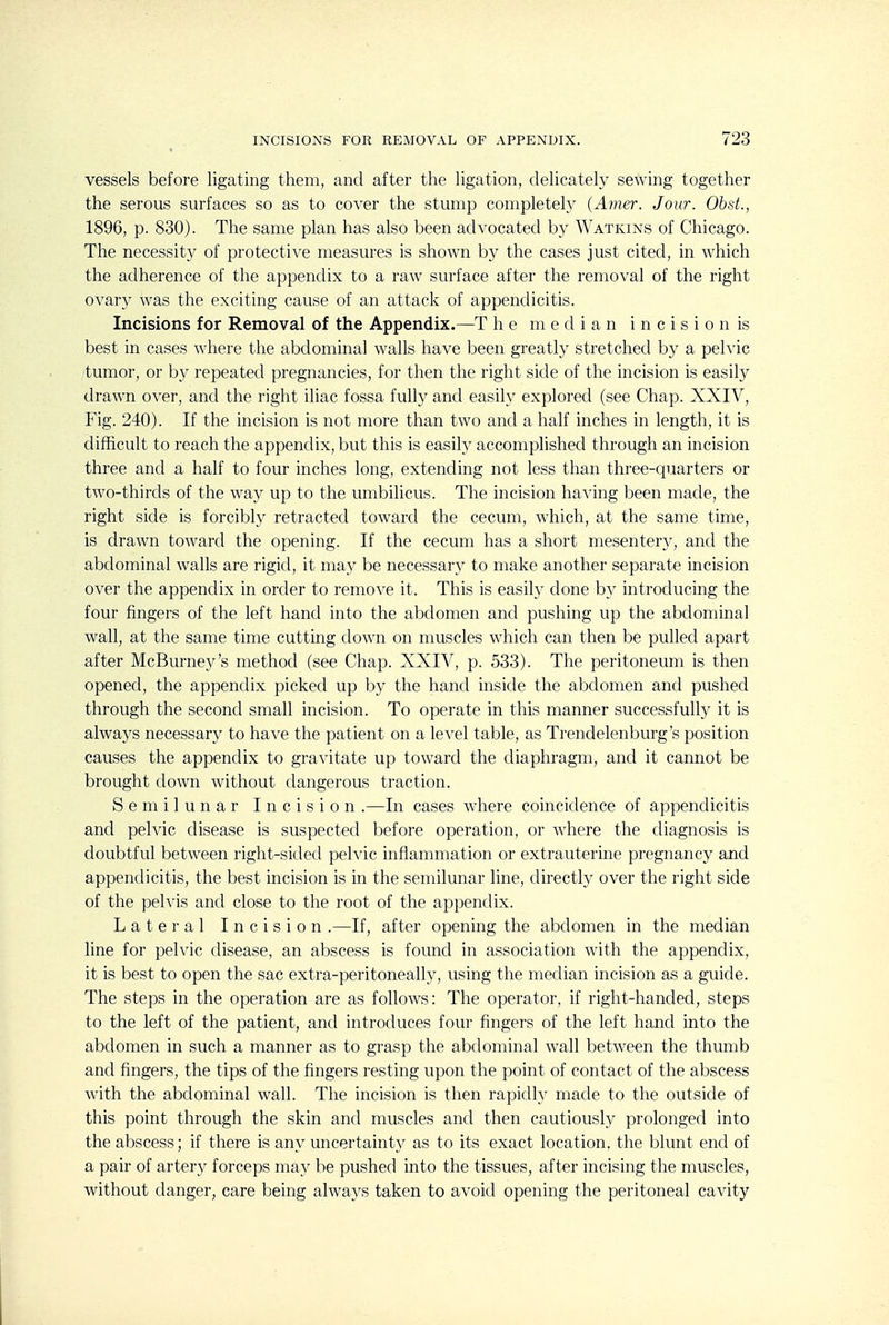 vessels before ligating them, and after the Hgation, deUcately sewing together the serous surfaces so as to cover the stump completely {Amer. Jour. Obst., 1896, p. 830). The same plan has also been advocated b}' Watkins of Chicago. The necessity of protective measures is shown by the cases just cited, in which the adherence of the appendix to a raw surface after the removal of the right ovary was the exciting cause of an attack of appendicitis. Incisions for Removal of the Appendix.—T he median i n c i s i o n is best in cases where the abdominal walls have been greatly stretched by a pelvic tumor, or by repeated pregnancies, for then the right side of the incision is easily drawn over, and the right iliac fossa fully and easily explored (see Chap. XXIV, Fig. 240). If the incision is not more than two and a half inches in length, it is difficult to reach the appendix, but this is easily accomplished through an incision three and a half to four inches long, extending not less than three-quarters or two-thirds of the way up to the umbilicus. The incision having been made, the right side is forcibly retracted toward the cecum, which, at the same time, is drawn toward the opening. If the cecum has a short mesentery, and the abdominal walls are rigid, it ma}'' be necessary to make another separate incision over the appendix in order to remove it. This is easily done by introducing the four fingers of the left hand into the abdomen and pushing up the abdominal wall, at the same time cutting down on muscles which can then be pulled apart after McBurney's method (see Chap. XXIV, p. 533). The peritoneum is then opened, the appendix picked up by the hand inside the abdomen and pushed through the second small incision. To operate in this manner successfully it is always necessary to have the patient on a level table, as Trendelenburg's position causes the appendix to gravitate up toward the diaphragm, and it cannot be brought down without dangerous traction. Semilunar Incision .—In cases where coincidence of appendicitis and pelvic disease is suspected before operation, or where the diagnosis is doubtful between right-sided peh'ic inflammation or extrauterine pregnancy and appendicitis, the best incision is in the semilunar line, directly over the right side of the pelvis and close to the root of the appendix. Lateral Incision .—If, after opening the abdomen in the median line for pelvic disease, an abscess is found in association with the appendix, it is best to open the sac extra-peritoneally, using the median incision as a guide. The steps in the operation are as follows: The operator, if right-handed, steps to the left of the patient, and introduces four fingers of the left hand into the abdomen in such a manner as to grasp the abdominal wall between the thumb and fingers, the tips of the fingers resting upon the point of contact of the abscess with the abdominal wall. The incision is then rapidly made to the outside of this point through the skin and muscles and then cautiously prolonged into the abscess; if there is any uncertainty as to its exact location, the blunt end of a pair of artery forceps may be pushed into the tissues, after incising the muscles, without danger, care being always taken to avoid opening the peritoneal cavity