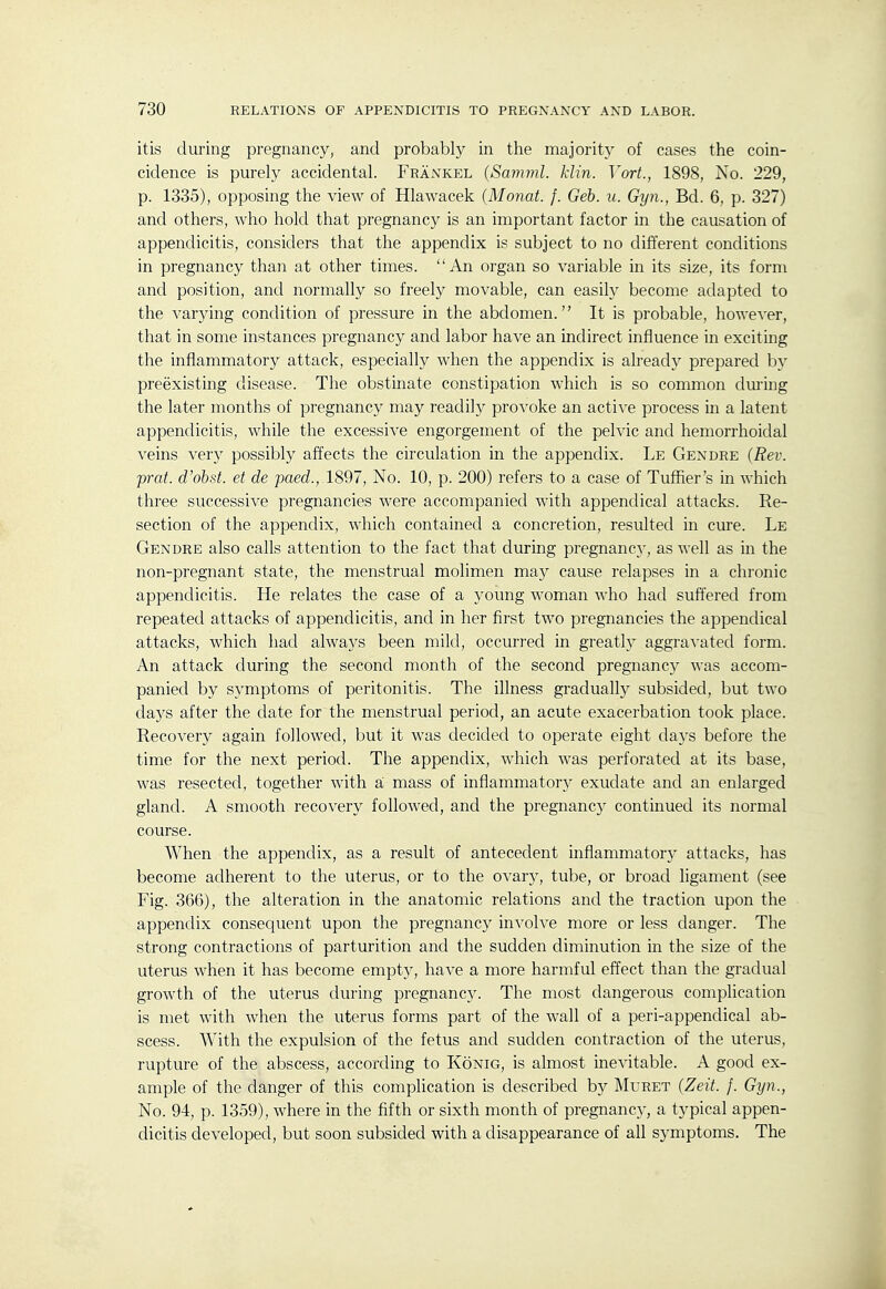 itis during pregnancy, and probably in the majority of cases the coin- cidence is purely accidental. Fraxkel {Saviml. klin. Vort., 1898, Xo. 229, p. 1335), opposing the view of Hlawacek (Monat. f. Geb. u. Gyn., Bd. 6, p. 327) and others, who hold that pregnancy is an important factor in the causation of appendicitis, considers that the appendix is subject to no different conditions in pregnancy than at other times. An organ so variable in its size, its form and position, and normally so freely movable, can easily become adapted to the varying condition of pressure in the abdomen. It is probable, however, that in some instances pregnancy and labor have an indirect influence in exciting the inflammatory attack, especially when the appendix is already prepared by preexisting disease. The obstinate constipation which is so common during the later months of pregnancy may readily provoke an active process in a latent appendicitis, while the excessive engorgement of the pelvic and hemorrhoidal veins ver}^ possibly affects the circulation in the appendix. Le Gendre (Rev. prat, d'ohst. et de paed., 1897, No. 10, p. 200) refers to a case of Tuffier's in which three successive pregnancies were accompanied with appendical attacks. Re- section of the appendix, which contained a concretion, resulted in cure. Le Gendre also calls attention to the fact that during pregnancy, as well as in the non-pregnant state, the menstrual molimen may cause relapses in a chronic appendicitis. He relates the case of a 3^oung woman who had suffered from repeated attacks of appendicitis, and in her first two pregnancies the appendical attacks, which had always been mild, occurred in greatly aggravated form. An attack during the second month of the second pregnancy was accom- panied by symptoms of peritonitis. The illness gradually subsided, but two days after the date for the menstrual period, an acute exacerbation took place. Recovery again followed, but it was decided to operate eight days before the time for the next period. The appendix, which was perforated at its base, was resected, together with a mass of inflammatory exudate and an enlarged gland. A smooth recovery followed, and the pregnancy continued its normal course. When the appendix, as a result of antecedent inflammatory attacks, has become adherent to the uterus, or to the ovar}^, tube, or broad ligament (see Fig. 366), the alteration in the anatomic relations and the traction upon the appendix consequent upon the pregnancy involve more or less danger. The strong contractions of parturition and the sudden diminution in the size of the uterus when it has become empty, have a more harmful effect than the gradual growth of the uterus during pregnancy. The most dangerous complication is met with when the uterus forms part of the wall of a peri-appendical ab- scess. With the expulsion of the fetus and sudden contraction of the uterus, rupture of the abscess, according to Konig, is almost inevitable. A good ex- ample of the danger of this complication is described b)'' Muret (Zeit. f. Gyn., No. 94, p. 1359), where in the fifth or sixth month of pregnancy, a typical appen- dicitis developed, but soon subsided with a disappearance of all symptoms. The