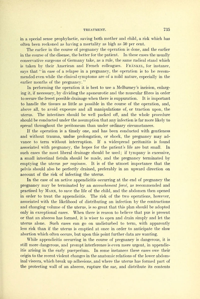 in a special sense prophylactic, saving both mother and child, a risk which lias often been reckoned as having a mortality as high as 50 per cent. The earlier in the course of pregnancy the operation is done, and the earlier in the course of the disease, the better for the patient. In these cases the usually conservative surgeons of Germany take, as a rule, the same radical stand which is taken by their American and French colleagues. Frankel, for instance, says that in case of a relapse in a pregnancy, the operation is to be recom- mended even while the clinical symptoms are of a mild nature, especially in the earlier months of the pregnancy. In performing the operation it is best to use a McBurne3^'s incision, enlarg- ing it, if necessary, by dividing the aponeurotic and the muscular fibres in order to secure the freest possible drainage when there is suppuration. It is important to handle the tissues as little as possible in the course of the operation, and, above all, to avoid exposure and all manipulations of, or traction upon, the uterus. The intestines should be well packed off, and the whole procedure should be conducted under the assumption that any infection is far more likely to spread throughout the peritoneum than under ordinary circumstances. If the operation is a timely one, and has been conducted with gentleness and without trauma, imdue prolongation, or shock, the pregnancy may ad- vance to term without interruption. If a widespread peritonitis is found associated with pregnancy, the hopes for the patient's life are but small. In such cases the most liberal drainage should be used; if t3'mpany is excessive, a small intestinal fistula should be made, and the pregnancy terminated by emptying the uterus per vaginam. It is of the utmost importance that the pelvis should also be perfectly drained, preferably in an upward direction on account of the risk of infecting the uterus. In the case of an active appendicitis occurring at the end of pregnane}^ the pregnancy may be terminated hy an accouchement force, as recommended and practised by Marx, to save the life of the chikl, and the abdomen then opened in order to treat the appendicitis. The risk of the two operations, however, associated with the likelihood of distributing an infection by the contractions and changing volume of the uterus, is so great that this plan should be adopted only in exceptional cases. When there is reason to believe that pus is present or that an abscess has formed, it is wiser to open and drain simply and let the uterus alone. Such cases can go on undisturbed to term, with apparently less risk than if the uterus is emptied at once in order to anticipate the slow abortion which often occurs, but upon this point further data are wanting. While appendicitis occurring in the course of pregnancy is dangerous, it is still more dangerous, and prompt interference is even more urgent, in appendic- itis arising in the early puerperium. In some instances these cases owe their origin to the recent violent changes in the anatomic relations of the lower abdom- inal viscera, which break up adhesions, and where the uterus has formed part of the protecting wall of an abscess, rupture the sac, and distribute its contents