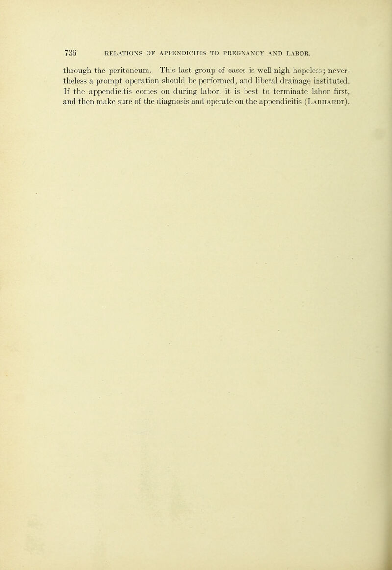 through the peritoneum. This last group of cases is well-nigh hopeless; never- theless a prompt operation should be performed, and liberal drainage instituted. If the appendicitis comes on during labor, it is best to terminate labor first, and then make sure of the diagnosis and operate on the appendicitis (Labh.\rdt).