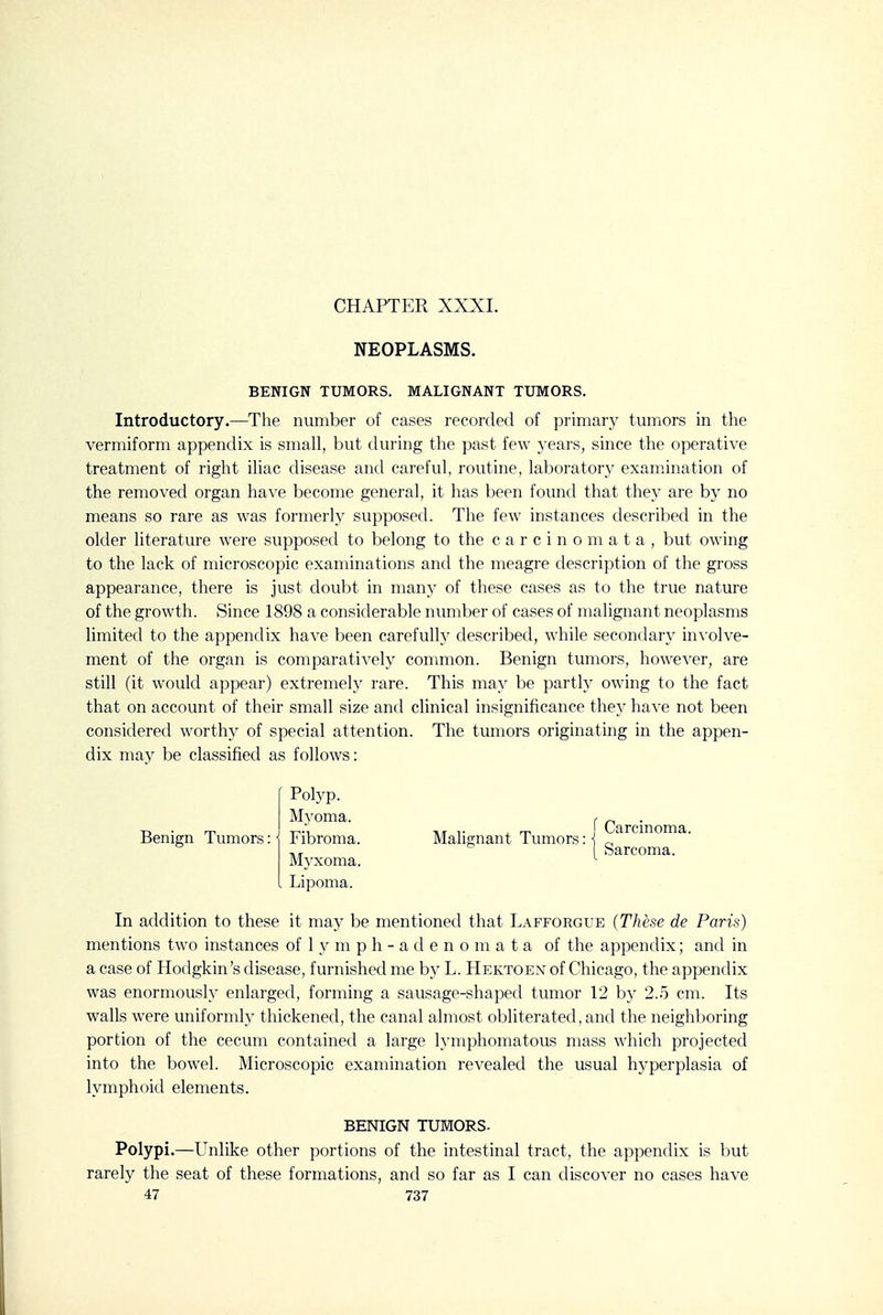 CHAPTER XXXL NEOPLASMS. BENIGN TUMORS. MALIGNANT TUMORS. Introductory.—The number of cases recorded of primary tumors in the vermiform appendix is small, but during the past few years, since the operative treatment of right iliac disease and careful, routine, laboratory examination of the removed organ have become general, it has been found that they are by no means so rare as was formerly supposed. The few instances described in the older literature were supposed to belong to the carcinomata, but owing to the lack of microscopic examinations and the meagre description of the gross appearance, there is just doubt in many of these cases as to the true nature of the growth. Since 1898 a considerable number of cases of malignant neoplasms limited to the appendix have been carefully described, while secondary involve- ment of the organ is comparatively common. Benign tumors, however, are still (it would appear) extremely rare. This may be partly owing to the fact that on account of their small size and clinical insignificance they have not been considered worthy of special attention. The tumors originating in the appen- dix may be classified as follows: In addition to these it may be mentioned that Lafforgue {These de Paris) mentions two instances of 1 y m p h - a d e n o m a t a of the appendix; and in a case of Hodgkin's disease, furnished me by L. Hektoen of Chicago, the appendix was enormously enlarged, forming a sausage-shaped tumor 12 b}' 2.o cm. Its walls were uniformly thickened, the canal almost obliterated, and the neighboring portion of the cecum contained a large lymphomatous mass which projected into the bowel. Microscopic examination revealed the usual hyperplasia of lymphoid elements. Polypi.—Unlike other portions of the intestinal tract, the appendix is but rarely the seat of these formations, and so far as I can discover no cases have Benign Tumors: Polyp. Myoma. Fibroma. Myxoma, Lipoma. I Ca: BENIGN TUMORS.