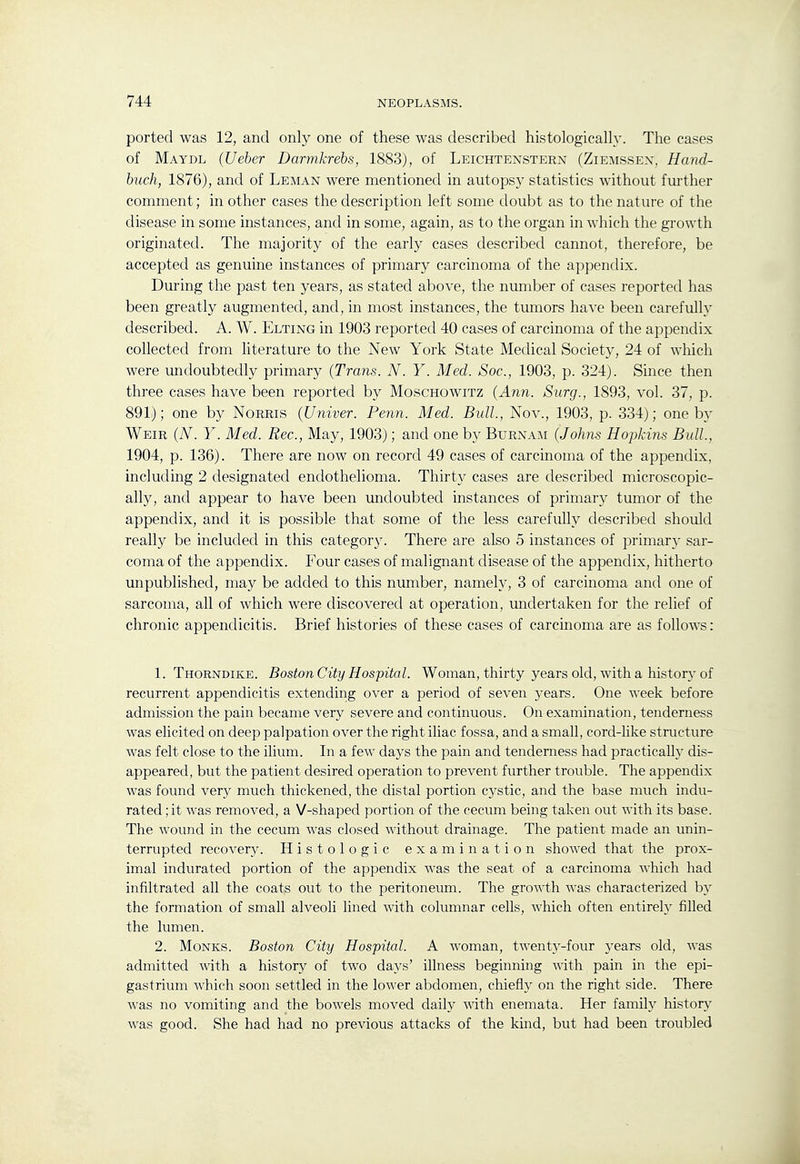 ported was 12, and only one of these was described histologically. The cases of Maydl {Ueher Darmkrebs, 1883), of Leichtenstern (Ziemssex. Hand- huch, 1876), and of Leman were mentioned in autopsy statistics without further comment; in other cases the description left some doubt as to the nature of the disease in some instances, and in some, again, as to the organ in which the growth originated. The majority of the early cases described cannot, therefore, be accepted as genuine instances of primary carcinoma of the appendix. During the past ten years, as stated above, the number of cases reported has been greatly augmented, and, in most instances, the tumors have been carefully described. A. W. Elting in 1903 reported 40 cases of carcinoma of the appendix collected from literature to the New York State Medical Society, 24 of which were undoubtedly primary {Trans. N. Y. Med. Soc, 1903, p. 324j. Since then three cases have been reported by Moschowitz (Ann. Surg., 1893, vol. 37, p. 891); one by Norris {Univer. Penn. Med. Bull, Nov., 1903, p. 334); one by Weir (N. Y. Med. Rec, May, 1903); and one by Burnam (Johns Hopkins Bidl., 1904, p. 136). There are now on record 49 cases of carcinoma of the appendix, including 2 designated endothelioma. Thirty cases are described microscopic- ally, and appear to have been undoubted instances of primary tumor of the appendix, and it is possible that some of the less carefully described should really be included in this category. There are also 5 instances of primary sar- coma of the appendix. Four cases of malignant disease of the appendix, hitherto unpublished, may be added to this number, namely, 3 of carcinoma and one of sarcoma, all of which were discovered at operation, undertaken for the relief of chronic appendicitis. Brief histories of these cases of carcinoma are as follows: 1. Thorndike. Boston City Hospital. Woman, thirty years old, with a history of recurrent appendicitis extending over a period of seven years. One week before admission the pain became very severe and continuous. On examination, tenderness was elicited on deep palpation over the right iliac fossa, and a small, cord-like structure was felt close to the ilium. In a few days the pain and tenderness had practical!}' dis- appeared, but the patient desired operation to prevent further trouble. The appendix was found very much thickened, the distal portion cystic, and the base much indu- rated ; it was removed, a V-shaped portion of the cecum being taken out with its base. The wound in the cecum was closed without drainage. The patient made an unin- terrupted recovery. Histologic examination showed that the prox- imal indurated portion of the appendix was the seat of a carcinoma which had infiltrated all the coats out to the peritoneum. The growth was characterized by the formation of small alveoli lined with columnar cells, which often entirelj^ filled the lumen. 2. Monks. Boston City Hospital. A woman, twenty-four years old, was admitted with a history of two days' illness beginning with pain in the epi- gastrium which soon settled in the lower abdomen, chiefly on the right side. There was no vomiting and the bowels moved daily with enemata. Her family history was good. She had had no previous attacks of the kind, but had been troubled