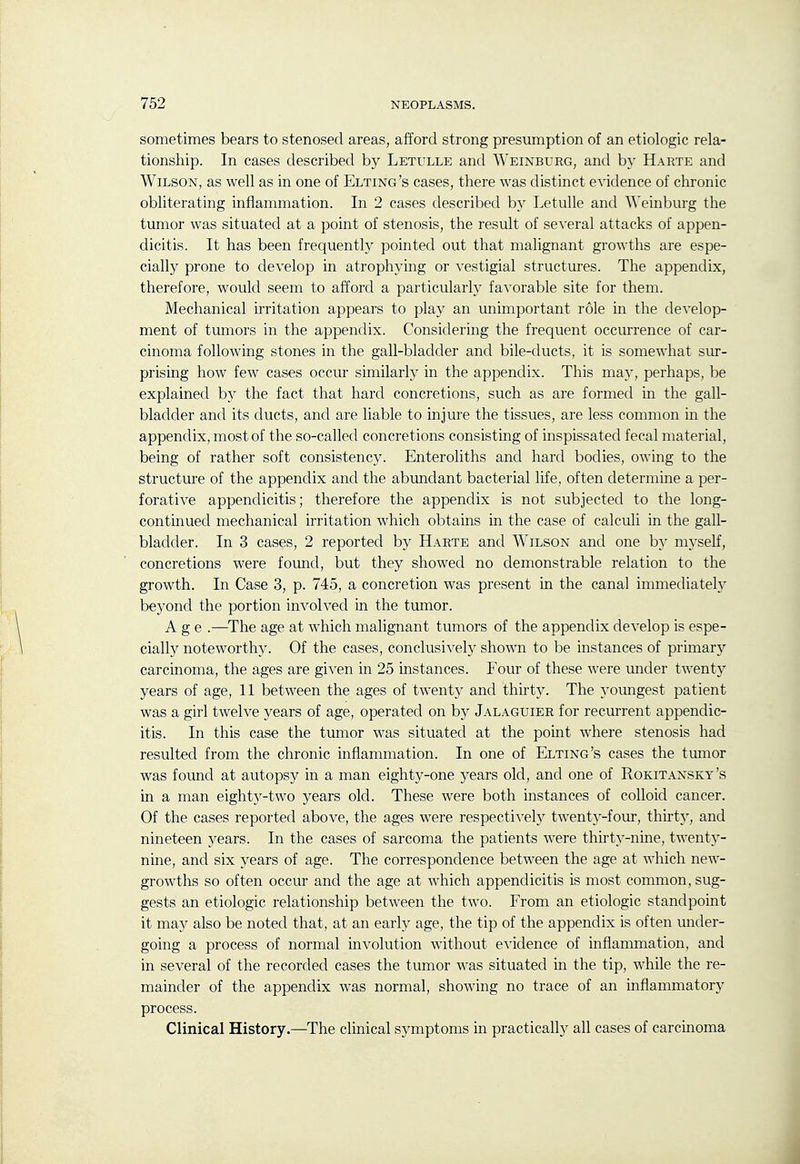 sometimes bears to stenosed areas, afford strong presumption of an etiologic rela- tionship. In cases described by Letulle and AVeinburg, and by Harte and Wilson, as well as in one of Elting's cases, there was distinct evidence of chronic obliterating inflammation. In 2 cases described by Letulle and AA'einburg the tumor was situated at a point of stenosis, the result of several attacks of appen- dicitis. It has been frequently pointed out that malignant growths are espe- cially prone to develop in atrophying or vestigial structures. The appendix, therefore, would seem to afford a particularly favorable site for them. Mechanical irritation appears to play an unimportant role in the develop- ment of tumors in the appendix. Considering the frequent occurrence of car- cinoma following stones in the gall-bladder and bile-ducts, it is somewhat sur- prising how few cases occur similarly in the appendix. This may, perhaps, be explained by the fact that hard concretions, such as are formed in the gall- bladder and its ducts, and are liable to injure the tissues, are less common in the appendix, most of the so-called concretions consisting of inspissated fecal material, being of rather soft consistency. Enteroliths and hard bodies, owing to the structure of the appendix and the abimdant bacterial life, often determine a per- forative appendicitis; therefore the appendix is not subjected to the long- continued mechanical irritation which obtains in the case of calculi in the gall- bladder. In 3 cases, 2 reported by Harte and Wilson and one b}' myself, concretions were found, but they showed no demonstrable relation to the growth. In Case 3, p. 745, a concretion was present in the canal immediately beyond the portion involved in the tumor. Age .—^The age at which malignant tumors of the appendix develop is espe- cially noteworthy. Of the cases, conclusively shown to be instances of primary carcinoma, the ages are given in 25 instances. Four of these were under twenty years of age, 11 between the ages of twenty and thirt3^ The yoimgest patient was a girl twelve years of age, operated on by Jalaguier for recurrent appendic- itis. In this case the tumor was situated at the point where stenosis had resulted from the chronic inflammation. In one of Elting's cases the tumor was found at autopsy in a man eighty-one years old, and one of Rokitansky's in a man eighty-two years old. These were both instances of colloid cancer. Of the cases reported above, the ages were respectively twentj'-four, thirt}^, and nineteen years. In the cases of sarcoma the patients were thirty-nine, twenty- nine, and six years of age. The correspondence between the age at which new- growths so often occur and the age at which appendicitis is most common, sug- gests an etiologic relationship between the two. From an etiologic standpoint it may also be noted that, at an early age, the tip of the appendix is often under- going a process of normal involution without evidence of inflammation, and in several of the recorded cases the tumor was situated in the tip, while the re- mainder of the appendix was normal, showing no trace of an inflammatory process. Clinical History.—^The clinical symptoms in practically all cases of carcinoma