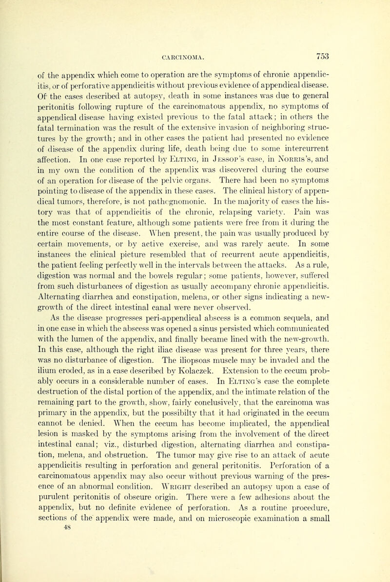 of the appendix which come to operation are the symptoms of chronic appendic- itis, or of perforative appendicitis without previous evidence of appendical disease. Of the cases described at autopsy, death in some instances was due to general peritonitis following rupture of the carcinomatous appendix, no symptoms of appendical disease having existed previous to the fatal attack; in others the fatal termination was the result of the extensive invasion of neighboring struc- tures by the growth; and in other cases the patient had presented no evidence of disease of the appendix during life, death being due to some intercurrent affection. In one case reported by Elting, in Jessop's case, in Norris's, and in my own the condition of the appendix was discovered during the course of an operation for disease of the pelvic organs. There had been no symptoms pointing to disease of the appendix in these cases. The clinical history of appen- dical tumors, therefore, is not pathognomonic. In the majority of cases the his- tory was that of appendicitis of the chronic, relapsing variety. Pain was the most constant feature, although some patients were free from it during the entire course of the disease. When present, the pain was usually produced by certain movements, or by active exercise, and was rarely acute. In some instances the clinical picture resembled that of recurrent acute appendicitis, the patient feeling perfectly well in the intervals between the attacks. As a rule, digestion was normal and the bo'wels regular; some patients, however, suffered from such disturbances of digestion as usually accompany chronic appendicitis. Alternating diarrhea and constipation, melena, or other signs indicating a new- growth of the direct intestinal canal were never observed. As the disease progresses peri-appenclical abscess is a common sequela, and in one case in which the abscess was opened a sinus persisted which communicated with the lumen of the appendix, and finally became lined with the new-growth. In this case, although the right iliac disease was present for three years, there was no disturbance of digestion. The iliopsoas muscle may be invaded and the ilium eroded, as in a case described by Kolaczek. Extension to the cecum prob- ably occurs in a considerable number of cases. In Elting's case the complete destruction of the distal portion of the appendix, and the intimate relation of the remaining part to the growth, show, fairh' conclusively, that the carcinoma was primary in the appendix, but the possibilty tliat it had originated in the cecum cannot be denied. When the cecum has become implicated, the appendical lesion is masked by the symptoms arising from the involvement of the direct intestinal canal; viz., disturbed digestion, alternating diarrhea and constipa- tion, melena, and obstruction. The tumor may give rise to an attack of acute appendicitis resulting in perforation and general peritonitis. Perforation of a carcinomatous appendix may also occur without previous warning of the pres- ence of an abnormal condition. Wright described an autopsy upon a case of purulent peritonitis of obscure origin. There were a few adhesions about the appendix, but no definite evidence of perforation. As a routine procedure, sections of the appendix were made, and on microscopic examination a small 48