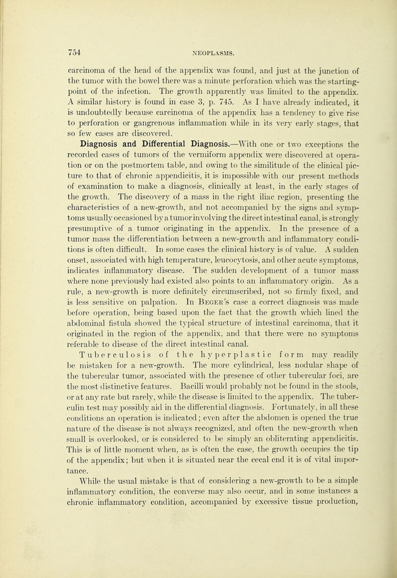 carcinoma of the head of the appendix was found, and just at the junction of the tumor with the bowel there was a minute perforation which was the startmg- point of the infection. The growth apparently was limited to the appendix. A similar history is found in case 3, p. 745. As I have already indicated, it is imdoubtedly because carcinoma of the appendix has a tendency to give rise to perforation or gangrenous inflammation while in its very early stages, that so few cases are discovered. Diagnosis and Differential Diagnosis.—With one or two exceptions the recorded cases of tumors of the vermiform appendix were discovered at opera- tion or on the postmortem table, and owing to the similitude of the clinical pic- ture to that of chronic appendicitis, it is impossible with our present methods of examination to make a diagnosis, clinically at least, in the earh' stages of the growth. The discovery of a mass in the right iliac region, presenting the characteristics of a new-growth, and not accompanied b}' the signs and symp- toms usually occasioned by a tumor involving the direct intestinal canal, is strongly presumptive of a tumor originating in the appendix. In the presence of a tumor mass the differentiation between a new-growth and inflammatorj' condi- tions is often difficult. In some cases the clinical history is of value. A sudden onset, associated with high temperature, leucocytosis, and other acute sj'mptoms, indicates inflammatory disease. The sudden development of a tumor mass Avhere none previously had existed also points to an inflammatory origin. As a rule, a new-growth is more definitely circumscribed, not so firmly fixed, and is less sensitive on palpation. In Beger's case a correct diagnosis was made before operation, being based upon the fact that the growth which lined the abdominal fistula showed the typical structure of intestinal carcmoma, that it originated in the region of the appendix, and that there were no symptoms referable to disease of the direct intestinal canal. Tuberculosis of the hyperplastic form may readily be mistaken for a new-growth. The more cylindrical, less nodular shape of the tubercular tumor, associated with the presence of other tubercular foci, are the most distinctive features. Bacilli would probably not be found in the stools, or at any rate but rarely, while the disease is limited to the appendix. The tuber- culin test may possibly aid in the differential diagnosis. Fortunately, in all these conditions an operation is indicated; even after the abdomen is opened the true nature of the disease is not always recognized, and often the new-growth when small is overlooked, or is considered to be simply an obliterating appendicitis. This is of little moment when, as is often the case, the growth occupies the tip of the appendix; but when it is situated near the cecal end it is of vital impor- tance. While the usual mistake is that of considering a new-growth to be a simple inflammatory condition, the converse may also occur, and in some instances a chronic inflammatory condition, accompanied by excessive tissue production,