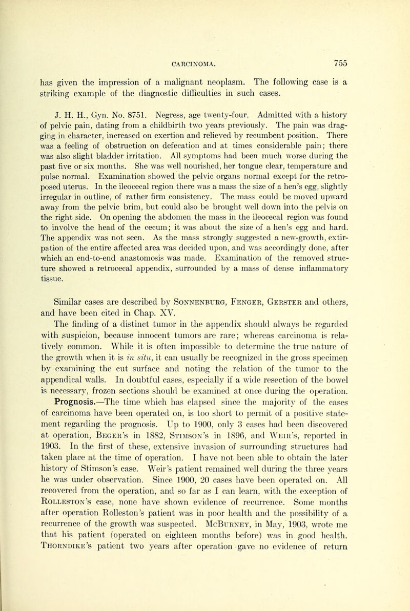 has given the impression of a maUgnant neoplasm. The following case is a striking example of the diagnostic difficulties in such cases. J. H. H., Gyn. No. 8751. Negress, age twenty-four. Admitted with a history of pelvic pain, dating from a childbirth two years previously. The pain was drag- ging in character, increased on exertion and relieved by recumbent position. There was a feeling of obstruction on defecation and at times considerable pain; there was also slight bladder irritation. All symptoms had been much worse during the past five or six months. She was well nourished, her tongue clear, temperature and pulse normal. Examination showed the pelvic organs normal except for the retro- posed uterus. In the ileocecal region there was a mass the size of a hen's egg, slightly irregular in outline, of rather firm consistency. The mass could be moved upward away from the pelvic brim, but could also be brought well do^vn into the pelvis on the right side. On opening the abdomen the mass in the ileocecal region was found to involve the head of the cecum; it was about the size of a hen's egg and hard. The appendix was not seen. As the mass strongly suggested a new-growth, extir- pation of the entire affected area was decided upon, and was accordingly done, after which an end-to-end anastomosis was made. Examination of the removed struc- ture showed a retrocecal appendix, surrounded by a mass of dense inflammatory tissue. Similar cases are described by vSonnenburg, Fenger, Gerster and others, and have been cited in Chap. XV. The finding of a distinct tumor in the appendix should always be regarded with suspicion, because innocent tumors are rare; whereas carcinoma is rela- tively common. While it is often impossible to determine the true nature of the growth when it is in situ, it can usually be recognized in the gross specimen by examining the cut surface and noting the relation of the tumor to the appendical walls. In doubtful cases, especially if a wide resection of the bowel is necessary, frozen sections should be examined at once during the operation. Prognosis.—The time which has elapsed since the majority of the cases of carcinoma have been operated on, is too short to permit of a positive state- ment regarding the prognosis. Up to 1900, only 3 cases had been discovered at operation, Beger's in 1882, Stimson's in 1896, and Weir's, reported in 1903. In the first of these, extensive invasion of surrounding structures had taken place at the time of operation. I have not been able to obtain the later historjr of Stimson's case. Weir's patient remained well during the three vears he was under observation. Since 1900, 20 cases have been operated on. All recovered from the operation, and so far as I can learn, with the exception of Rolleston's case, none have shown evidence of recurrence. Some months after operation Rolleston's patient was in poor health and the possibility of a recurrence of the growth was suspected. McBurney, in May, 1903, wrote me that his patient (operated on eighteen months before) was in good health. Thorndike's patient two years after operation gave no evidence of return