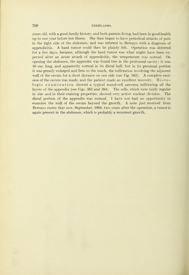 years old, with a good family history, and both parents living, had been in good health up to one year before her illness. She then began to have periodical attacks of pain in the right side of the abdomen, and was referred to Bemays with a diagnosis of appendicitis. A hard tumor could then be plainly felt. Operation was deferred for a few days, because, although the hard tumor was what might have been ex- pected after an acute attack of appendicitis, the temperature was normal. On opening the abdomen, the appendix was found free in the peritoneal cavity; it was 10 cm. long, and apparently normal in its distal half, but in its proximal portion it was greatly enlarged and firm to the touch, the infiltration involving the adjacent wall of the cecum for a short distance on one side (see Fig. 382). A complete exci- sion of the cecum was made, and the patient made an excellent recover}'. Histo- logic examination showed a typical round-cell sarcoma infiltrating all the layers of the appendix (see Figs. 383 and 384). The cells, which were fairly regular in size and in their staining properties, showed very active nuclear di^dsion. The distal portion of the appendix was normal. I have not had an opportunity to examine the wall of the cecum beyond the growth. A note just received from Bernays states that now, September, 1904, two years after the operation, a tumor is again present in the abdomen, which is probably a recurrent growth.