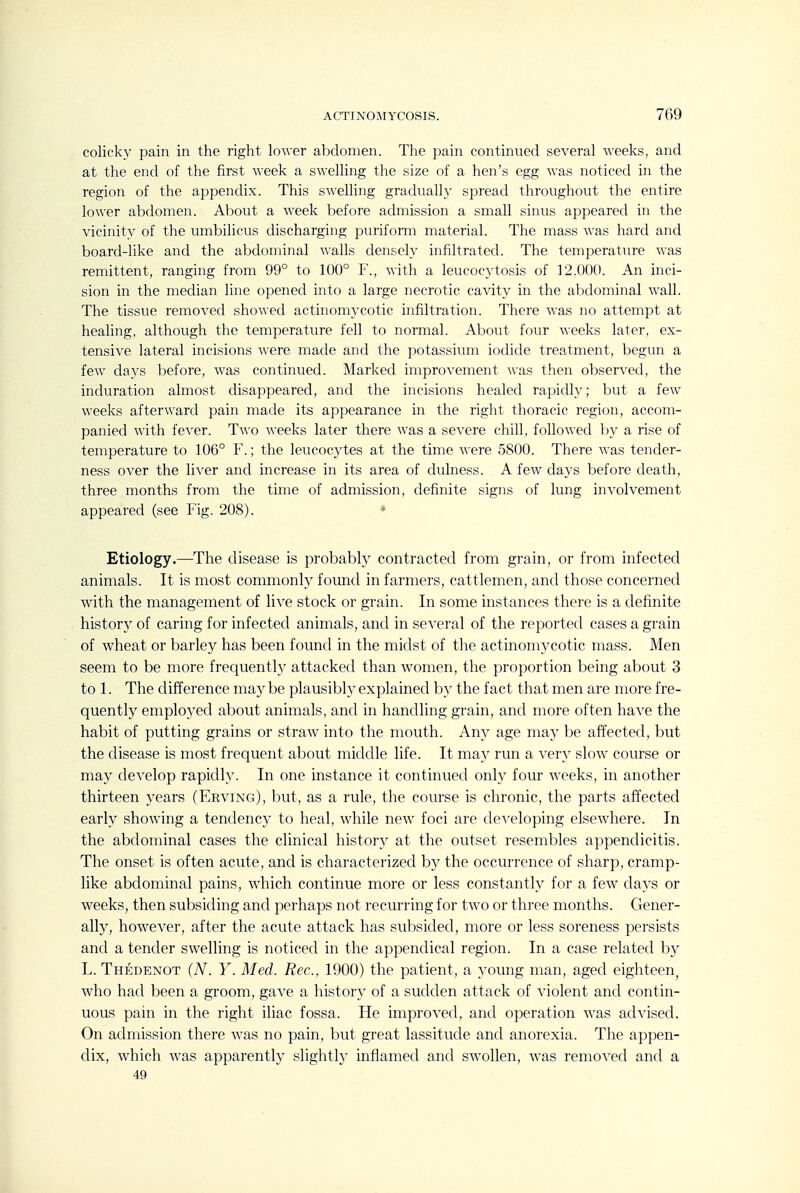 colicky pain in the right lower abdomen. The pain continued several weeks, and at the end of the first week a swelling the size of a hen's egg was noticed in the region of the appendix. This swelling gradually spread throughout the entire lower abdomen. About a week before admission a small sinus appeared in the vicinity of the umbilicus discharging puriform material. The mass was hard and board-like and the abdominal walls densely infiltrated. The temperature was remittent, ranging from 99° to 100° F., with a leucocytosis of 12,000. An inci- sion in the median line opened into a large necrotic cavity in the abdominal wall. The tissue removed showed actinomycotic infiltration. There was no attempt at healing, although the temperature fell to normal. About four weeks later, ex- tensive lateral incisions were made and the potassium iodide treatment, begun a few days before, was continued. Marked improvement was then observed, the induration almost disappeared, and the incisions healed rapidly; but a few weeks afterward pain made its appearance in the right thoracic region, accom- panied with fever. Two weeks later there was a severe chill, followed hy a rise of temperature to 106° F.; the leucocytes at the time were 5800. There was tender- ness over the liver and increase in its area of dulness. A few days before death, three months from the time of admission, definite signs of lung involvement appeared (see Fig. 208). Etiology.—The disease is probably contracted from grain, or from infected animals. It is most commonty found in farmers, cattlemen, and those concerned with the management of live stock or grain. In some instances there is a definite history of caring for infected animals, and in several of the reported cases a grain of wheat or barley has been found in the midst of the actinomycotic mass. Men seem to be more frequently attacked than w^omen, the proportion being about 3 to 1. The difference maybe plausibly explained by the fact that men are more fre- quently employed about animals, and in handling grain, and more often have the habit of putting grains or straw- into the mouth. Any age may be affected, but the disease is most frequent about middle life. It may run a very slow course or may develop rapidly. In one instance it continued only four w^eeks, in another thirteen years (Erving), but, as a rule, the course is chronic, the parts affected early showing a tendency to heal, while new foci are de\Tloping elsew^here. In the abdominal cases the clinical history at the outset resembles appendicitis. The onset is often acute, and is characterized by the occurrence of sharp, cramp- like abdominal pains, wdiich continue more or less constantly for a few^ days or weeks, then subsiding and perhaps not recurring for tw^o or three months. Gener- ally, however, after the acute attack has subsided, more or less soreness persists and a tender swelling is noticed in the appendical region. In a case related by L. Thedenot (A^. Y. Med. Rec, 1900) the patient, a young man, aged eighteen, who had been a groom, gave a history of a sudden attack of violent and contin- uous pain in the right iliac fossa. He improved, and operation was advised. On admission there was no pain, but great lassitude and anorexia. The appen- dix, which was apparently slightly inflamed and sw^oUen, was remoA'ed and a 49