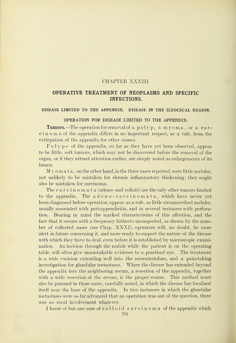 CHAPTER XXXIII. OPERATIVE TREATMENT OF NEOPLASMS AND SPECIFIC INFECTIONS. DISEASE LIMITED TO THE APPENDIX. DISEASE IN THE ILEOCECAL REGION. OPERATION FOR DISEASE LIMITED TO THE APPENDIX. Tumors.—^The operation for removal of a polyp, a myoma, or a car- cinoma of the appendix differs in no important respect, as a rule, from the extirpation of the appendix for other causes. Polyps of the appendix, so far as they have yet been observed, appear to be little, soft tumors, which may not be discovered before the removal of the organ, or if they attract attention earlier, are simply noted as enlargements of its lumen. M y 0 m a t a, on the other hand, in the three cases reported, were little nodules, not unlikely to be mistaken for chronic inflammator}' thickening; the}' might also be mistaken for carcinoma. The carcinomata (adeno- and colloid) are the only other tumors limited to the appendix. The adeno-carcinomata, which have never yet been diagnosed before operation, appear, as a rule, as little circumscribed nodviles, usually associated with peri-appendicitis, and in several instances with perfora- tion. Bearing in mind the marked characteristics of this affection, and the fact that it occurs with a frequency hitherto unsuspected, as shown by the num- ber of collected cases (see Chap. XXXI), operators will, no doubt, be more alert in future concerning it, and more ready to suspect the nature of the disease with which they have to deal, even before it is established by microscopic exami- nation. An incision through the nodule while the patient is on the operating table, will often give unmistakable evidence to a practised eye. The treatment is a wide excision extending well into the mesenteriolum, and a painstaking investigation for glandular metastases. Where the disease has extended be5'ond the appendix into the neighboring cecum, a resection of the appendix, together with a wide resection of the cecum, is the proper course. This method must also be pursued in those cases, carefully noted, in which the disease has localized itself near the base of the appendix. In two instances in which the glandular metastases were so far advanced that an operation was out of the question, there was no cecal involvement whatever. I know of but one case of c o 11 o i d carcinoma of the appendix which