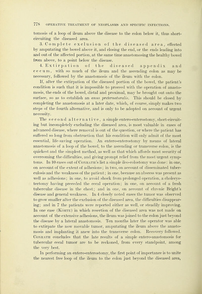 tomosis of a loop of ileum above the disease to the colon below it, thus short- circuiting the diseased area. 3. Complete exclusion of the diseased area, effected by amputating the bowel above it, and closing the end, or the ends leading into ajid out of the affected portion, at the same time anastomosing the health}- bowel from above, to a point below the disease. 4. E X t i r p a t i o n of the diseased appendix and c e c u m, with so much of the ileum and the ascending colon as may be necessary, followed by the anastomosis of the ileum Avith the colon. If, after the extirpation of the diseased portion of the bowel, the patient's condition is such that it is impossible to proceed with the operation of anasto- mosis, the ends of the bowel, distal and proximal, may be brought out onto the surface, so as to establish an anus preternaturalis. This should be closed by completing the anastomosis at a later date, which, of course, simply makes two steps of the fourth alternative, and is only to be adopted on account of urgent necessity. The second alternative, a simple entero-enterostomy, short-circuit- ing but incompletely excluding the diseased area, is most valuable in cases of advanced disease, where removal is out of the question, or where the patient has suffered so long from obstruction that his condition will only admit of the most essential, life-saving operation. An entero-enterostomy by means of lateral anastomosis of a loop of the bowel, to the ascending or transverse colon, is the quickest and the simplest method, as well as that which affords most security of overcoming the difficulties, and giving prompt relief from the most lu-gent symp- toms. In 10 cases out of Conrath's list a simple ileo-colostomj^ was clone: in one, on account of the extent of adhesions; in two, on accoimt of disseminated tuber- culosis and the weakness of the patient; in one, because an abscess was present as well as adhesions; in one, to' avoid shock from prolonged operation, a cholecys- tectomy having preceded the cecal operation; in one, on account of a fresh tubercular disease in the chest; and in one, on account of chronic Bright's disease and general weakness. In 4 closely noted cases the tumor was observed to grow smaller after the exclusion of the diseased area, the difficulties disappear- ing; and in 7 the patients were reported either as well, or steadily improvmg. In one case (Korte) in which resection of the diseased area was not made on account of the extensive adhesions, the ileum was joined to the colon just be}'ond the disease by a lateral anastomosis. Ten months later the operator was able to extirpate the now movable tumor, amputating the ileum above the anasto- mosis and implanting it anew into the transverse colon. Recovery followed. Conrath concludes that the late results of a simple entero-anastomosis for tubercular cecal tumor are to be reckoned, from every standpoint, among the very best. In performing an entero-enterostomy, the first point of importance is to unite the nearest free loop of the ileum to the colon just beyond the diseased area,