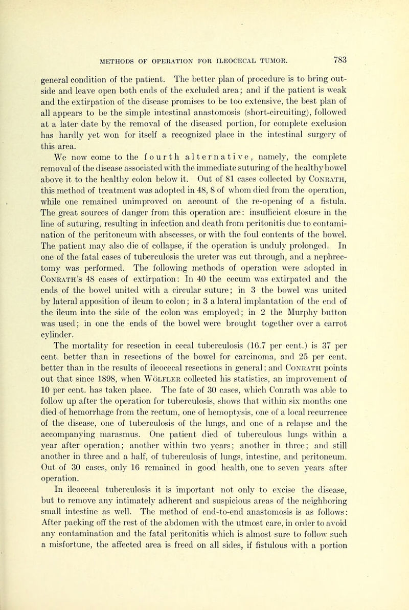 general condition of the patient. The better plan of procedure is to bring out- side and leave open both ends of the excluded area; and if the patient is weak and the extirpation of the disease promises to be too extensive, the best plan of all appears to be the simple intestinal anastomosis (short-circuiting), followed at a later date by the removal of the diseased portion, for complete exclusion has hardly yet won for itself a recognized place in the intestinal surgery of this area. We now come to the fourth alternative, namely, the complete removal of the disease associated with the immediate suturing of the healthy bowel above it to the healthy colon below it. Out of 81 cases collected by Conrath, this method of treatment was adopted in 48, 8 of whom died from the operation, while one remained unimproved on account of the re-opening of a fistula. The great sources of danger from this operation are: insufhcient closure in the line of suturing, resulting in infection and death from peritonitis due to contami- nation of the peritoneum with abscesses, or with the foul contents of the bowel. The patient may also die of collapse, if the operation is unduly prolonged. In one of the fatal cases of tuberculosis the ureter was cut through, and a nephrec- tomy was performed. The following methods of operation were adopted in Conrath's 48 cases of extirpation: In 40 the cecum was extirpated and the ends of the bowel united with a circular suture; in 3 the bowel was united by lateral apposition of ileum to colon; in 3 a lateral implantation of the end of the ileum into the side of the colon was employed; in 2 the Murphy button was used; in one the ends of the bowel were brought together over a carrot cylinder. The mortalit}^ for resection in cecal tuberculosis (16.7 per cent.) is 37 per cent, better than in resections of the bowel for carcinoma, and 25 per cent, better than in the results of ileocecal resections in general; and Conrath points out that since 1898, when Wolfler collected his statistics, an improvement of 10 per cent, has taken place. The fate of 30 cases, which Conrath was able to follow up after the operation for tuberculosis, shows that within six months one died of hemorrhage from the rectum, one of hemoptysis, one of a local recurrence of the disease, one of tuberculosis of the lungs, and one of a relapse and the accompanying marasmus. One patient died of tuberculous lungs within a year after operation; another within two j^ears; another in three; and still another in three and a half, of tuberculosis of lungs, intestine, and peritoneum. Out of 30 cases, only 16 remained in good health, one to seven years after operation. In ileocecal tuberculosis it is important not only to excise the disease, but to remove an}^ intimately adherent and suspicious areas of the neighboring small intestine as well. The method of end-to-end anastomosis is as follows: After packing off the rest of the abdomen with the utmost care, in order to avoid any contamination and the fatal peritonitis which is almost sure to follow such a misfortune, the affected area is freed on all sides, if fistulous with a portion