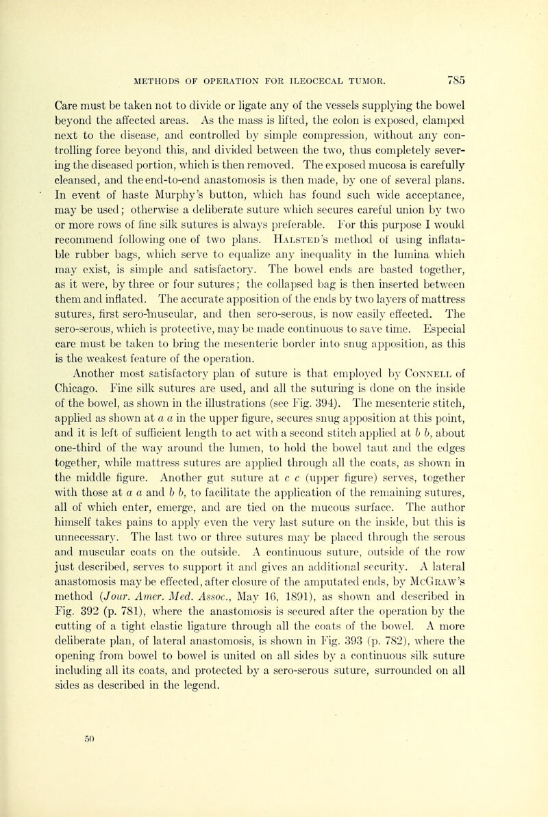 Care must be taken not to divide or ligate any of the vessels supplying the bowel beyond the affected areas. As the mass is lifted, the colon is exposed, clamped next to the disease, and controlled by simple compression, without any con- trolling force beyond this, and divided between the two, thus completely sever- ing the diseased portion, which is then removed. The exposed mucosa is carefully cleansed, and the end-to-end anastomosis is then made, by one of several plans. In event of haste Murphy's button, which has found such wide acceptance, may be used; otherwise a deliberate suture which secures careful union by two or more rows of fine silk sutures is always preferable. I or this purpose I would recommend following one of two plans. Halsted s method of using inflata- ble rubber bags, which serve to equalize any inequality in the lumina which may exist, is simple and satisfactory. The bowel ends are basted together, as it were, by three or four sutures; the collapsed bag is then inserted between them and inflated. The accurate apposition of the ends by two layers of mattress sutures, first sero-fcuscular, and then sero-serous, is now easily effected. The sero-serous, which is protective, may be made continuous to save time. Especial care must be taken to bring the mesenteric border into snug apposition, as this is the weakest feature of the operation. Another most satisfactory plan of suture is that employed by Connell of Chicago. Fine silk sutures are used, and all the suturing is done on the inside of the bowel, as shown in the illustrations (see ¥\g. 394). The mesenteric stitch, applied as shown at a a in the upper figure, secures snug apposition at this point, and it is left of sufficient length to act with a second stitch applied at b b, about one-third of the way around the lumen, to hold the bowel taut and the edges together, while mattress sutures are applied through all the coats, as shown in the middle figure. Another gut suture at c c (upper figure) serves, together with those at a a and b b, to facilitate the application of the remaining sutures, all of which enter, emerge, and are tied on the mucous surface. The author hiniself takes pains to apply even the very last suture on the inside, but this is unnecessar}^ The last two or three svitures may be placed through the serous and muscular coats on the outskle. A continuous suture, outside of the row just described, serves to support it and gives an atlditional security. A lateral anastomosis maybe effected, after closure of the amputated ends, by McGraw's method {Jour. Amer. Med. Assoc., May 16, 1891), as shown and described in Fig. 392 (p. 781), where the anastomosis is secured after the operation by the cutting of a tight elastic ligature through all the coats of the bowel. A more deliberate plan, of lateral anastomosis, is shown in Fig. 393 (p. 782), where the opening from bowel to bowel is united on all sides by a continuous silk suture including all its coats, and protected by a sero-serous suture, surrounded on all sides as described in the legend. 50