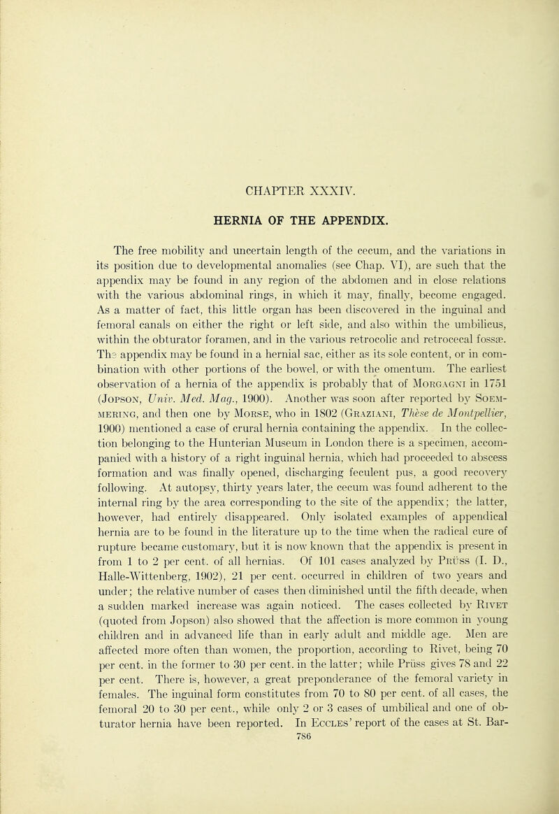 CHAPTER XXXIV. HERNIA OF THE APPENDIX. The free mobility and uncertain length of the cecum, and the A'ariations in its position due to developmental anomalies (see Chap. VI), are such that the appendix may be found in any region of the abdomen and in close relations with the various abdominal rings, in which it may, finally, become engaged. As a matter of fact, this little organ has been discovered in the inguinal and femoral canals on either the right or left side, and also within the umlDilicus, within the obturator foramen, and in the various retrocolic and retrocecal fossjE. The appendix may be found in a hernial sac, either as its sole content, or in com- bination with other portions of the bowel, or with the omentum. The earliest observation of a hernia of the appendix is probably that of Morgagxi in 1751 (JopsoN, Univ. Med. Mag., 1900). Another was soon after reported by Soe:\i- MERiNG, and then one by Morse, who in 1802 (Graziani, These de MontpeUier, 1900) mentioned a case of crural hernia containing the appendix. In the collec- tion belonging to the Hunterian Museum in London there is a specimen, accom- panied with a history of a right inguinal hernia, which had proceeded to abscess formation and was finally opened, discharging feculent pus, a good recovery following. At autopsy, thirty years later, the cecum was found adherent to the internal ring by the area corresponding to the site of the appendix; the latter, however, had entirely disappeared. Only isolated examples of appendical hernia are to be found in the literature up to the time when the radical cure of rupture became customary, but it is now known that the appendix is present in from 1 to 2 per cent, of all hernias. Of 101 cases analyzed by PRiiss (I. D., Halle-Wittenberg, 1902), 21 per cent, occurred in children of two years and under; the relative number of cases then diminished until the fifth decade, when a sudden marked increase was again noticed. The cases collected by Rivet (quoted from Jopson) also showed that the affection is more common in young children and in advanced life than in early adult and middle age. Men are affected more often than women, the proportion, according to Rivet, being 70 per cent, in the former to 30 per cent, in the latter; while Priiss gives 78 and 22 per cent. There is, however, a great preponderance of the femoral variety in females. The inguinal form constitutes from 70 to 80 per cent, of all cases, the femoral 20 to 30 per cent., while only 2 or 3 cases of umbilical and one of ob- turator hernia have been reported. In Eccles' report of the cases at St. Bar-