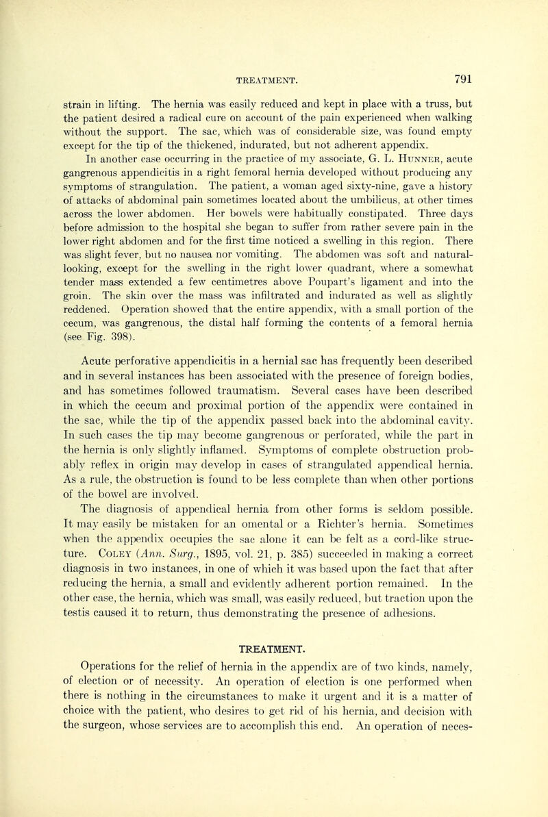 strain in lifting. The hernia was easily reduced and kept in place with a truss, but the patient desired a radical cure on account of the pain experienced when walking without the support. The sac, which was of considerable size, was found empty except for the tip of the thickened, indurated, but not adherent appendix. In another case occurring in the practice of my associate, G. L. Hunner, acute gangrenous appendicitis in a right femoral hernia developed without producing any symptoms of strangulation. The patient, a woman aged sixty-nine, gave a history of attacks of abdominal pain sometimes located about the umbilicus, at other times across the lower abdomen. Her bowels were habitually constipated. Three days before admission to the hospital she began to suffer from rather severe pain in the lower right abdomen and for the first time noticed a swelling in this region. There was slight fever, but no nausea nor vomiting. The abdomen was soft and natural- looking, except for the swelling in the right lower quadrant, where a somewhat tender mass extended a few centimetres above Poupart's ligament and into the groin. The skin over the mass was infiltrated and indurated as well as slightly reddened. Operation showed that the entire appendix, with a small portion of the cecum, was gangrenous, the distal half forming the contents of a femoral hernia (see Fig. 398). Acute perforative appendicitis in a hernial sac has frequently been described and in several instances has been associated with the presence of foreign bodies, and has sometimes followed traumatism. Several cases have been described in which the cecum and proximal portion of the appendix were contained in the sac, while the tip of the appendix passed back into the abdominal cavity. In such cases the tip may become gangrenous or perforated, while the part in the hernia is only slightly inflamed. Symptoms of complete obstruction prob- ably reflex in origin may develop in cases of strangulated appendical hernia. As a rule, the obstruction is found to be less complete than when other portions of the bowel are involved. The diagnosis of appendical hernia from other forms is seldom possible. It may easily be mistaken for an omental or a Richter's hernia. Sometimes when the appendix occupies the sac alone it can be felt as a cord-like struc- ture. CoLEY (Ann. Surg., 1895, vol. 21, p. 385) succeeded in making a correct diagnosis in two instances, in one of which it was based upon the fact that after reducing the hernia, a small and evidently adherent portion remained. In the other case, the hernia, which was small, was easily reduced, but traction upon the testis caused it to return, thus demonstrating the presence of adhesions. TREATMENT. Operations for the relief of hernia in the appendix are of two kinds, namely, of election or of necessit}^ An operation of election is one performed when there is nothing in the circumstances to make it urgent and it is a matter of choice with the patient, who desires to get rid of his hernia, and decision with the surgeon, whose services are to accomplish this end. An operation of neces-