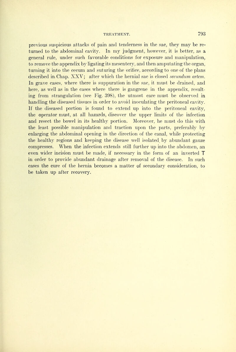 previous suspicious attacks of pain and tenderness in the sac, they may be re- turned to the abdominal cavity. In my judgment, however, it is better, as a general rule, under such favorable conditions for exposure and manipulation, to remove the appendix b}^ ligating its mesentery, and then amputating the organ, turning it into the cecum and suturing the orifice, according to one of the plans described in Chap. XXV; after which the hernial sac is closed secundum artem. In grave cases, where there is suppuration in the sac, it must be drained, and here, as well as in the cases where there is gangrene in the appendix, result- ing from strangulation (see Fig. 398), the utmost care must be observed in handling the diseased tissues in order to avoid inoculating the peritoneal cavity. If the diseased portion is found to extend up into the peritoneal cavity, the operator must, at all hazards, discover the upper limits of the infection and resect the bowel in its healthy portion. Moreover, he must do this with the least possible manipulation and traction upon the parts, preferably by enlarging the abdominal opening in the direction of the canal, while protecting the healthy regions and keeping the disease well isolated, by abundant gauze compresses. When the infection extends still further up into the abdomen, an even wider incision must be made, if necessary in the form of an inverted T in order to provide abundant drainage after removal of the disease. In such cases the cure of the hernia becomes a matter of secondary consideration, to be taken up after recovery.