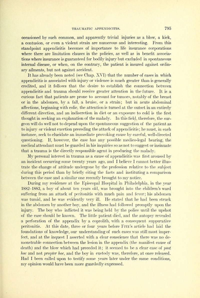 occasioned by such common, and apparently trivial injuries as a blow, a kick, a contusion, or even a violent strain are numerous and interesting. From this standpoint appendicitis becomes of importance to life insurance corporations where there are limitation clauses in the policies, as well as in benefit associa- tions where insurance is guaranteed for bodily injmy but excluded in spontaneous internal disease, or when, on the contrary, the patient is insured against ordin- ary ailments, but not against accident. It has already been noted (see Chap. XVI) that the number of cases in which appendicitis is associated with injury or violence is much greater than is generally credited, and it follows that the desire to establish the connection between appendicitis and trauma should receive greater attention in the future. It is a curious fact that patients are prone to account for tumors, notably of the breast or in the abdomen, by a fall, a bruise, or a strain; but in acute abdominal affections, beginning with colic, the attention is turned at the outset in an entirely different direction, and an indiscretion in diet or an exposure to cold is the first thought in seeking an explanation of the malady. In this field, therefore, the sur- geon will do well not to depend upon the spontaneous suggestion of the patient as to injury or violent exertion preceding the attack of appendicitis; he must, in each instance, seek to elucidate an immediate provoking cause by careful, well-directed questioning. If, however, the case has any possible medico-legal bearing, the medical attendant must be guarded in his inquiries so as not to suggest or insinuate that a trauma is the directly responsible agent in producing the malady. M}^ personal interest in trauma as a cause of appendicitis was first aroused by an incident occurring some twenty years ago, and I believe I cannot better illus- trate the change of attitude undergone by the profession relative to the subject during this period than by briefly citing the facts and instituting a comparison between the case and a similar one recently brought to my notice. During my residence at the Episcopal Hospital in Philadelphia, in the year 1882-1883, a boy of about ten years old, was brought into the children's ward suffering from an attack of peritonitis with much pain and fever; his abdomen was tumid, and he was evidently very ill. He stated that he had been struck in the abdomen by another boy, and the illness had followed promptly upon the injury. The boy who inflicted it was being held by the police until the upshot of the case should be known. The little patient died, and the autopsy revealed a perforation of the appendix by a coprolith, with a consequent suppurative peritonitis. At this date, three or four years before Fitz's article had laid the foundations of knowledge, our understanding of such cases was still most imper- fect, and at the inquest I asserted with a clear conscience that there was no de- monstrable connection between the lesion in the appendix (the manifest cause of death) and the blow which had preceded it; it seemed to be a clear ease of post hoc and not propter hoc, and the boy in custody was, therefore, at once released. Had I been called upon to testify some years later under the same conditions, my opinion would have been more guardedly expressed.