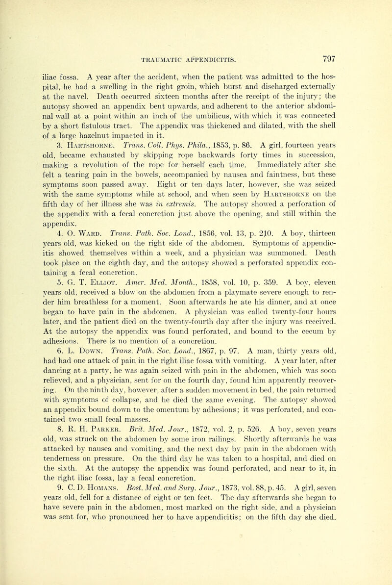 iliac fossa. A year after the accident, when the patient was admitted to the hos- pital, he had a swelling in the right groin, which burst and discharged externally at the navel. Death occurred sixteen months after the receipt of the injury; the autopsy showed an appendix bent upwards, and adherent to the anterior abdomi- nal wall at a point within an inch of the umbilicus, with which it was connected by a short fistulous tract. The appendix was thickened and dilated, with the shell of a large hazelnut impacted in it. 3. Hartshorne. Trans. Coll. Phijs. Phila., 1853, p. 86. A girl, fourteen years old, became exhausted by skipping rope backwards forty times in succession, making a revolution of the rope for herself each time. Immediately after she felt a tearing pain in the bowels, accompanied by nausea and faintness, but these symptoms soon passed away. Eight or ten days later, however, she was seized with the same symptoms while at school, and when seen by Hartshorne on the fifth day of her illness she was in extremis. The autopsy showed a perforation of the appendix with a fecal concretion just above the opening, and still within the appendix. 4. O. Ward. Trans. Path. Soc. Land., 1856, vol. 13, p. 210. A boy, thirteen years old, was kicked on the right side of the abdomen. Symptoms of appendic- itis showed themselves within a week, and a physician Avas summoned. Death took place on the eighth day, and the autopsy showed a perforated appendix con- taining a fecal concretion. 5. G. T. Elliot. Amcr. Med. Month., 1858, vol. 10, p. 359. A boy, eleven years old, received a blow on the abdomen from a playmate severe enough to ren- der him breathless for a moment. Soon afterwards he ate his dinner, and at once began to have pain in the abdomen. A physician was called twenty-four hours later, and the patient died on the twenty-fourth day after the injury was received. At the autopsy the appendix was found perforated, and bound to the cecum by adhesions. There is no mention of a concretion. 6. L. Down. Trans. Path. Soc. Lond., 1867, p. 97. A man, thirty years old, had had one attack of pain in the right iliac fossa with vomiting. A year later, after dancing at a party, he was again seized with pain in the abdomen, which was soon relieved, and a physician, sent for on the fourth day, found him apparently recover- ing. On the ninth day, however, after a sudden movement in bed, the pain returned with symptoms of collapse, and he died the same evening. The autopsy showed an appendix bound down to the omentum by adhesions; it was perforated, and con- tained two small fecal masses. 8. R. H. Parker. Brit. Med. Jour., 1872, vol. 2, p. 526. A boy, seven years old, was struck on the abdomen by some iron railings. Shortly afterwards he was attacked by nausea and vomiting, and the next day by pain in the abdomen with tenderness on pressure. On the third day he was taken to a hospital, and died on the sixth. At the autopsy the appendix was found perforated, and near to it, in the right iliac fossa, lay a fecal concretion. 9. C. D. HoMANS. Bost. Med. and Surg. Jour., 1873, vol. 88, p. 45. A girl, seven years old, fell for a distance of eight or ten feet. The day afterwards she began to have severe pain in the abdomen, most marked on the right side, and a physician was sent for, who pronounced her to have appendicitis; on the fifth day she died.