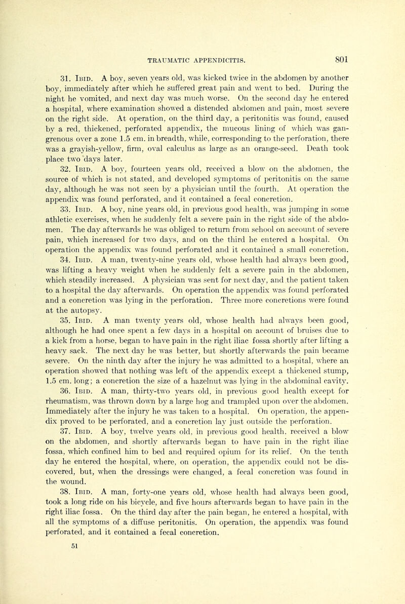 31. Ibid. A boy, seven years old, was kicked twice in the abdomen by another boy, immediately after which he suffered great pain and went to bed. During the night he vomited, and next day was much Avorse. On the second day he entered a hospital, where examination showed a distended abdomen and pain, most severe on the right side. At operation, on the third day, a peritonitis was found, caused by a red, thickened, perforated appendix, the mucous lining of which was gan- grenous over a zone 1.5 cm. in breadth, while, corresponding to the perforation, there was a grayish-yellow, firm, oval calculus as large as an orange-seed. Death took place two days later. 32. Ibid. A boy, fourteen years old, received a blow on the abdomen, the source of which is not stated, and developed symptoms of peritonitis on the same day, although he was not seen by a physician until the fourth. At operation the appendix was found perforated, and it contained a fecal concretion. 33. Ibid. A boy, nine years old, in previous good health, was jumping in some athletic exercises, when he suddenly felt a severe pain in the right side of the abdo- men. The day afterwards he was obliged to return from school on account of severe pain, which increased for two days, and on the third he entered a hospital. On operation the appendix was found perforated and it contained a small concretion. 34. Ibid. A man, twenty-nine years old, whose health had always been good, was lifting a heavy weight when he suddenly felt a severe pain in the abdomen, which steadily increased. A physician was sent for next day, and the patient taken to a hospital the day afterwards. On operation the appendix was found perforated and a concretion was lying in the perforation. Three more concretions were found at the autopsy. 35. Ibid. A man twenty years old, whose health had always been good, although he had once spent a few days in a hospital on account of bruises due to a kick from a horse, began to have pain in the right iliac fossa shortly after lifting a heavy sack. The next day he was better, but shortly afterwards the pain became severe. On the ninth day after the injury he was admitted to a hospital, where an operation showed that nothing was left of the appendix except a thickened stump, 1.5 cm. long; a concretion the size of a hazelnut was lying in the abdominal cavity. 36. Ibid. A man, thirty-two years old, in previous good health except for rheumatism, was thrown down by a large hog and trampled upon over the abdomen. Immediately after the injury he was taken to a hospital. On operation, the appen- dix proved to be perforated, and a concretion lay just outside the perforation. 37. Ibid. A boy, twelve years old, in previous good health, received a blow on the abdomen, and shortly afterwards began to have pain in the right iUac fossa, which confined him to bed and required opium for its relief. On the tenth day he entered the hospital, where, on operation, the appendix could not be dis- covered, but, when the dressings were changed, a fecal concretion was found in the wound. 38. Ibid. A man, forty-one years old, whose health had always been good, took a long ride on his bicycle, and five hours afterwards began to have pain in the right iliac fossa. On the third day after the pain began, he entered a hospital, with all the symptoms of a diffuse peritonitis. On operation, the appendix was found perforated, and it contained a fecal concretion. 51