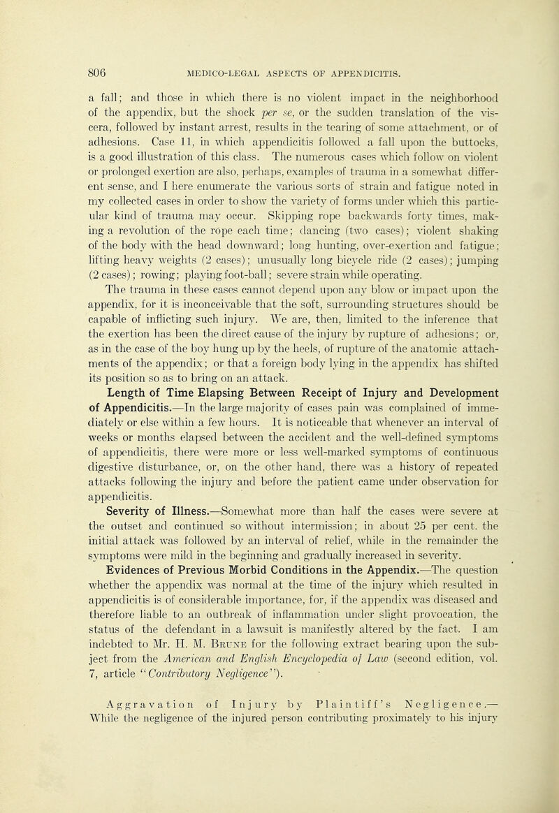 a fall; and those in which there is no violent impact in the neighborhood of the appendix, but the shock per se, or the sudden translation of the vis- cera, followed by instant arrest, results in the tearing of some attachment, or of adhesions. Case 11, in which appendicitis followed a fall upon the buttocks, is a good illustration of this class. The numerous cases which follow on violent or prolonged exertion are also, perhaps, examples of trauma in a somewhat differ- ent sense, and I here enumerate the various sorts of strain and fatigue noted in my collected cases in order to show the variety of forms under which this partic- ular kind of trauma may occur. Skipping rope backwards forty times, mak- ing a revolution of the rope each time; dancing (two cases); violent shaking of the body with the head downward; long hunting, over-exertion and fatigue; lifting heavy weights (2 cases); unusually long bicycle ride (2 cases); jumping (2 cases); rowing; plajdng foot-ball; severe strain while operating. The trauma in these cases cannot depend upon an}^ blow or impact upon the appendix, for it is inconceivable that the soft, surrounding structures should be capable of inflicting such injur)^ We are, then, limited to the inference that the exertion has been the direct cause of the injury by rupture of adhesions; or, as in the case of the boy hung up by the heels, of rupture of the anatomic attach- ments of the appendix; or that a foreign body lying in the appendix has shifted its position so as to bring on an attack. Length of Time Elapsing Between Receipt of Injury and Development of Appendicitis.—In the large majority of cases pain was complained of imme- diately or else within a few hours. It is noticeable that whenever an interval of weeks or months elapsed between the accident and the well-defined symptoms of appendicitis, there were more or less well-marked symptoms of continuous digestive disturbance, or, on the other hand, there was a history of repeated attacks following the injury and before the patient came under observation for appendicitis. Severity of Illness.—Somewhat more than half the cases were se^'ere at the outset and continued so without intermission; in about 25 per cent, the initial attack was followed by an interval of relief, while in the remainder the symptoms were mild in the beginning and gradualh' increased in se^^erity. Evidences of Previous Morbid Conditions in the Appendix.—The question whether the appendix was normal at the time of the injmy Avhich resulted in appendicitis is of considerable importance, for, if the appendix was diseased and therefore liable to an outbreak of inflammation under slight provocation, the status of the defendant in a lawsuit is manifestly altered by the fact. I am indebted to Mr. H. M. Brune for the following extract bearing upon the sub- ject from the American and English Encyclopedia of Law (second edition, vol. 7, article Contributory Negligence). Aggravation of Injury by Plaintiff's Negligence.— While the negligence of the injured person contributing proximately to his injury