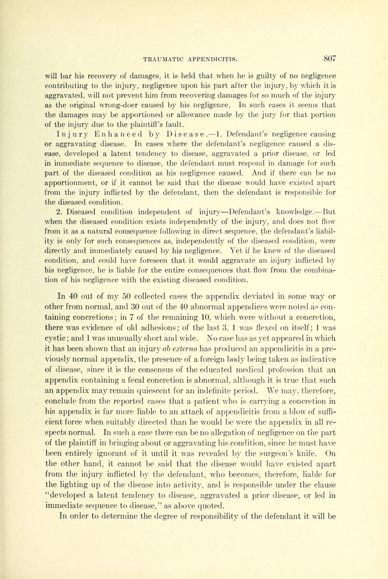 will bar his recovery of damages, it is held that when he is guilty of no negligence contributing to the injury, negligence upon his part after the injury, by which it is aggravated, will not prevent him from recovering damages for so much of the injury as the original wrong-doer caused by his negligence. In such cases it seems that the damages may be apportioned or allowance made by the jury for that portion of the injury due to the plaintiff's fault. Injury Enhanced by Disease .—1. Defendant's negligence causing or aggravating disease. In cases where the defendant's negligence caused a dis- ease, developed a latent tendency to disease, aggravated a prior disease, or led in immediate sec^uence to disease, the defendant must respond in damage for such part of the diseased condition as his negligence caused. And if there can be no apportionment, or if it cannot be said that the disease would have existed apart from the injury inflicted by the defendant, then the defendant is responsible for the diseased condition. 2. Diseased condition independent of injury—Defendant's knowledge.—But when the diseased condition exists independently of the injury, and does not flow from it as a natural consequence following in direct sequence, the defendant's liabil- ity is only for such consecjuences as, independently of the diseased condition, were directly and immediately caused by his negligence. Yet if he knew of the diseased condition, and could have foreseen that it would aggravate an injury inflicted by his negligence, he is liable for the entire consequences that flow from the combina- tion of his negligence with the existing diseased condition. In 40 out of my 50 collected cases the appendix deviated in some way or other from normal, and 30 out of the 40 abnormal appendices were noted as con- taining concretions; in 7 of the remaining 10, which were without a concretion, there was evidence of old adhesions; of the last 3, 1 was flexed on itself; 1 was cystic; and 1 was unusually short and wide. No case has as }'et appeared in which it has been shown that an injury ah externo has produced an appendicitis in a pre- viously normal appendix, the presence of a foreign body being taken as indicative of disease, since it is the consensus of the educated medical profession that an appendix containing a fecal concretion is abnormal, although it is true that such an appendix may remain quiescent for an indefinite period. We may, therefore, conclude from the reported cases that a patient who is carrying a concretion in his appendix is far more liable to an attack of appendicitis from a blow of suffi- cient force when suitably directed than he would be were the appendix in all re- spects normal. In such a case there can be no allegation of negligence on the part of the plaintiff in bringing about or aggravating his condition, since he must have been entirely ignorant of it until it was revealed by the surgeon's knife. On the other hand, it cannot be said that the disease would have existed apart from the injury inflicted by the defendant, who becomes, therefore, liable for the lighting up of the disease into activity, and is responsible under the clause developed a latent tendency to disease, aggravated a prior disease, or led in immediate sequence to disease, as above quoted. In order to determine the degree of responsibility of the defendant it will be