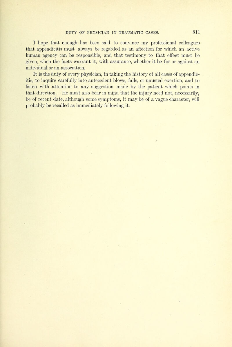 I hope that enough has been said to convince my professional colleagues that appendicitis must always be regarded as an affection for which an active human agency can be responsible, and that testimony to that effect must be given^ when the facts warrant it, with assurance, whether it be for or against an individual or an association. It is the duty of every physician, in taking the history of all cases of appendic- itis, to inquire carefuU}^ into antecedent blows, falls, or unusual exertion, and to listen with attention to any suggestion made by the patient which points in that direction. He must also bear in mind that the injury need not, necessarily, be of recent date, although some sj^mptoms, it may be of a vague character, will probably be recalled as immediately following it.