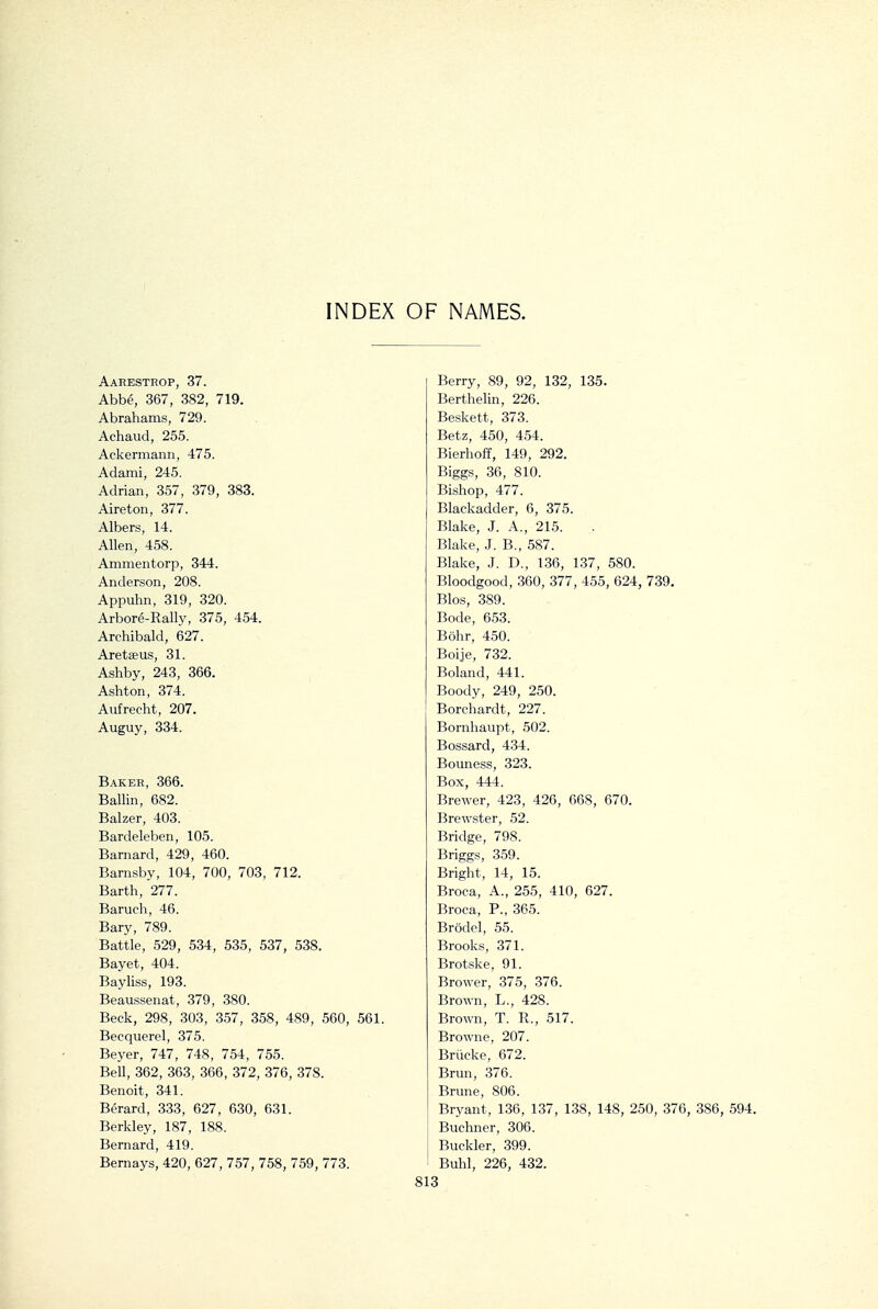 INDEX OF NAMES. Aahesthop, 37. Abbe, 367, 382, 719. Abrahams, 729. Achaud, 255. Ackermann, 475. Adami, 245. Adrian, 357, 379, 383. Aireton, 377. Albers, 14. Allen, 458. Ammentorp, 344. Anderson, 208. Appuhn, 319, 320. Arbore-Rally, 375, 454. Archibald, 627. Aretseus, 31. Ashby, 243, 366. Ashton, 374. Aufrecht, 207. Auguy, 334. Baker, 366. Ballin, 682. Balzer, 403. Bardeleben, 105. Barnard, 429, 460. Barnsby, 104, 700, 703, 712. Barth, 277. Baruch, 46. Bary, 789. Battle, 529, 534, 535, 537, 538. Bayet, 404. Bayliss, 193. Beaussenat, 379, 380. Beck, 298, 303, 357, 358, 489, 560, 561. Becquerel, 375. Beyer, 747, 748, 754, 755. Bell, 362, 363, 366, 372, 376, 378. Benoit, 341. B^rard, 333, 627, 630, 631. Berkley, 187, 188. Bernard, 419. Bernays, 420, 627, 757, 758, 759, 773. Berry, 89, 92, 132, 135. Berthelin, 226. Beskett, 373. Betz, 450, 454. Bierhoff, 149, 292. Biggs, 36, 810. Bishop, 477. Blackadder, 6, 375. Blake, J. A., 215. Blake, J. B., 587. Blake, J. D., 136, 137, 580. Bloodgood, 360, 377, 455, 624, 739. Bios, 389. Bode, 653. Bohr, 450. Boije, 732. Boland, 441. Boody, 249, 250. Borchardt, 227. Bornhaupt, 502. Bossard, 434. Bouness, 323. Box, 444. Brewer, 423, 426, 668, 670. Brewster, 52. Bridge, 798. Briggs, 359. Bright, 14, 15. Broca, A., 255, 410, 627. Broca, P., 365. Brodel, 55. Brooks, 371. Brotske, 91. Brower, 375, 376. Brown, L., 428. Brown, T. R., 517. Browne, 207. Briicke, 672. Brun, 376. Brune, 806. Bryant, 136, 137, 138, 148, 250, 376, 386, 594. Buchner, 306. Buckler, 399. Buhl, 226, 432.