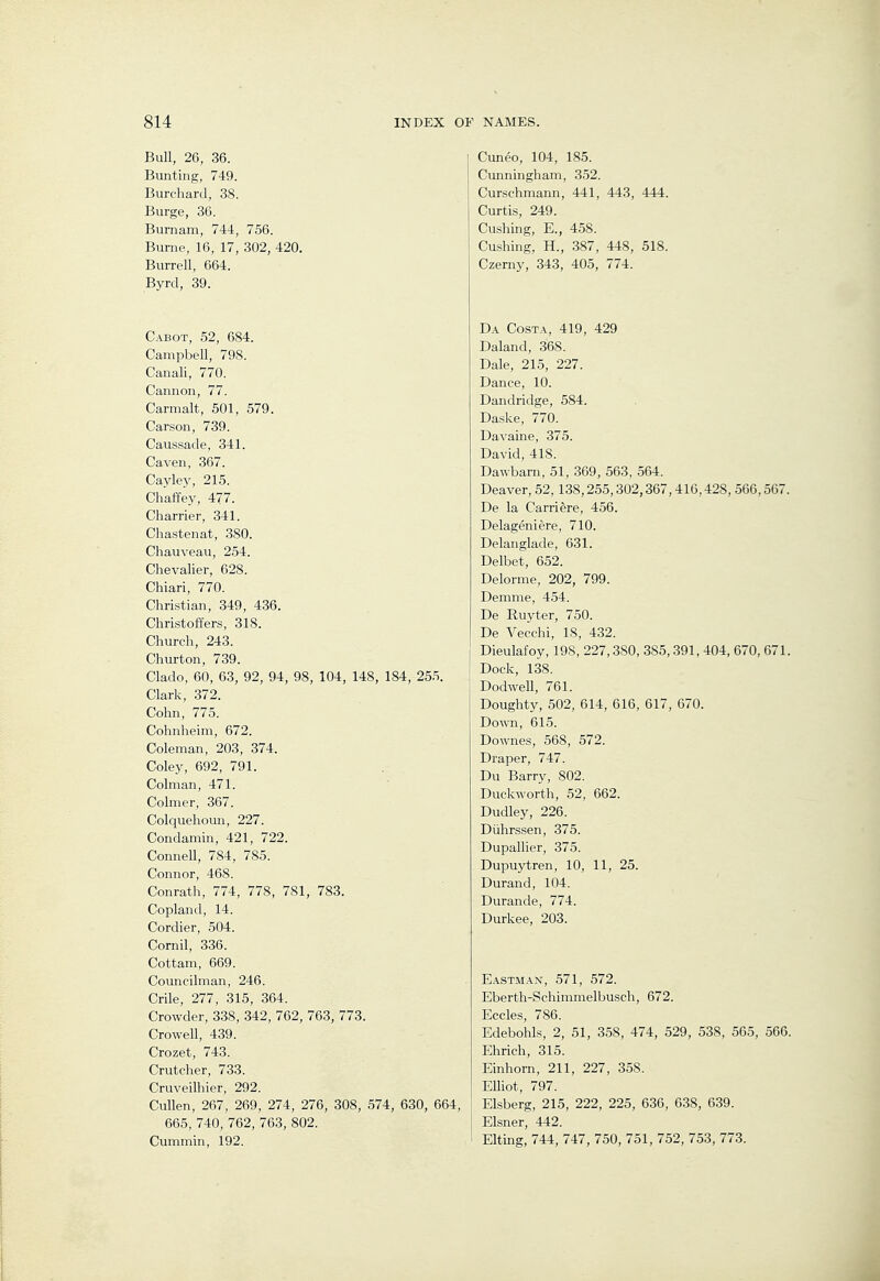 Bull, 26, 36. Bunting, 749. Burchard, 38. Burge, 36. Burnam, 744, 756. Burne, 16, 17, 302, 420. Burrell, 664. Byrd, 39. Cabot, 52, 684. Campbell, 798. Canali, 770. Cannon, 77. Carmalt, 501, 579. Carson, 739. Caussade, 341. Caven, 367. Cayley, 215. Chaffey, 477. Charrier, 341. Chastenat, 380. Chauveau, 254. Chevalier, 628. Chiari, 770. Christian, 349, 436. Christoffers, 318. Church, 243. Churton, 739. Clado, 60, 63, 92, 94, 98, 104, 148, 184, 25.5. Clark, 372. Cohn, 775. Cohnheim, 672. Coleman, 203, 374. Coley, 692, 791. Colman, 471. Colmer, 367. Colquelioun, 227. Condamin, 421, 722. Connell, 784, 785. Connor, 468. Conrath, 774, 778, 781, 783. Copland, 14. Cordier, 504. Cornil, 336. Cottam, 669. Councilman, 246. Crile, 277, 315, 364. Crowder, 338, 342, 762, 763, 773. Crowell, 439. Crozet, 743. Crutcher, 733. Cruveilhier, 292. Cullen, 267, 269, 274, 276, 308, 574, 630, 664, 665, 740, 762, 763, 802. Cummin, 192. Cuneo, 104, 185. Cunningham, 352. Curschmann, 441, 443, 444. Curtis, 249. Cushing, E., 458. Cushing, H., 387 , 448, 518. Czerny, 343, 405, 774. Da Costa, 419, 429 Daland, 368. Dale, 215, 227. Dance, 10. Dandridge, 584. Daske, 770. Davaine, 375. David, 418. Dawbarn, 51, 369, 563, 564. Deaver, 52,138,255,302,367,416,428, 566,567. De la Carriere, 456. Delageniere, 710. Delanglade, 631. Delbet, 652. Delorme, 202, 799. Demme, 454. De Ruyter, 750. De Vecchi, 18, 432. Dieulafoy, 198, 227,380, 385,391, 404, 670, 671. Dock, 138. DodweU, 761. Doughty, 502, 614, 616, 617, 670. Down, 615. Downes, 568, 572. Draper, 747. Du Barry, 802. Duckworth, 52, 662. Dudley, 226. Diihrssen, 375. Dupallier, 375. Dupuytren, 10, 11, 25. Durand, 104. Durande, 774. Durkee, 203. Eastman, 571, 572. Eberth-Schimmelbusch, 672. Eccles, 786. Edebohls, 2, 51, 358, 474, 529, 538, 565, 566. Ehrich, 315. Einhorn, 211, 227, 358. Elliot, 797. Elsberg, 215, 222, 225, 636, 638, 639. Eisner, 442. Elting, 744, 747, 750, 751, 752, 753, 773.