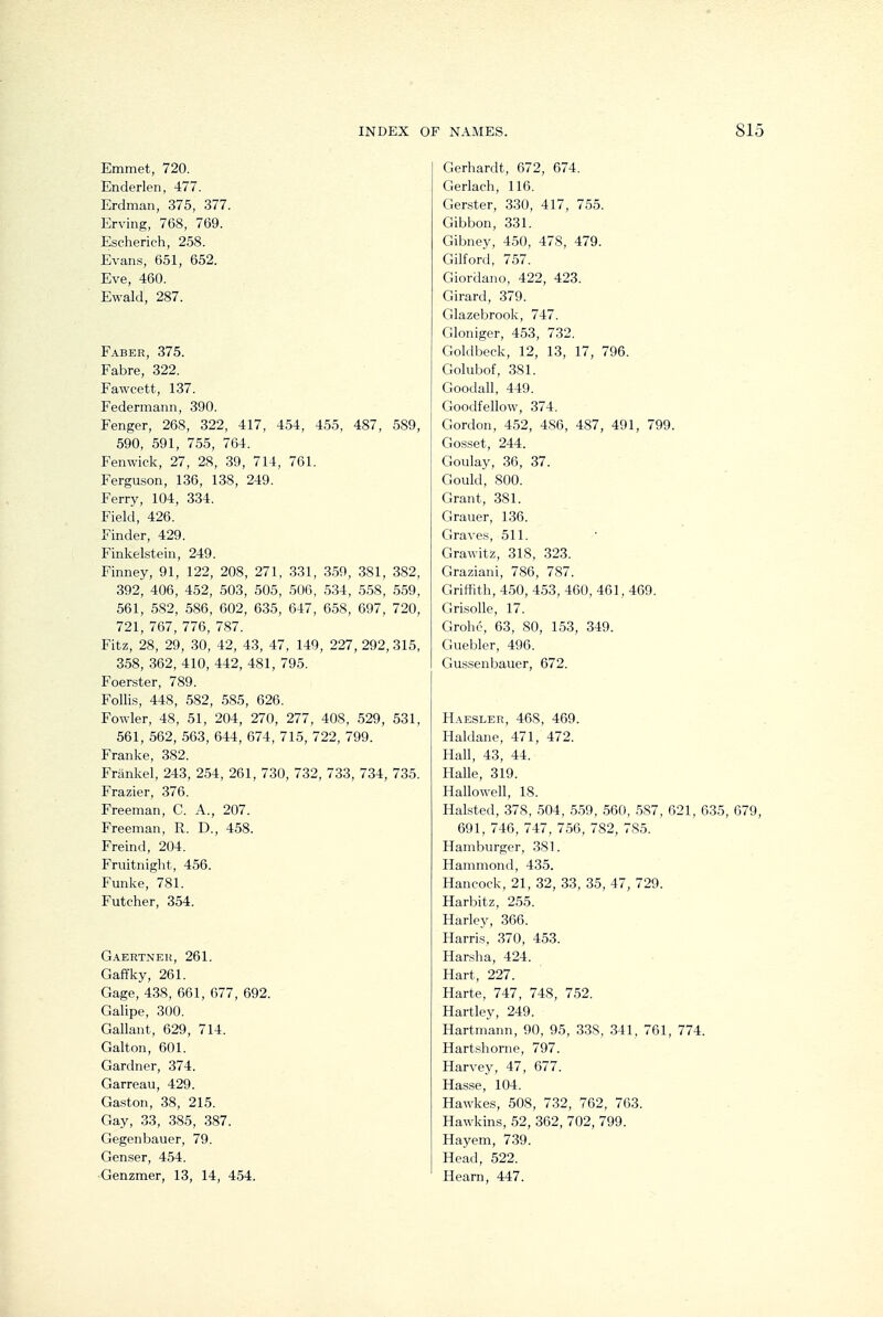 Emmet, 720. Enderlen, 477. Erdman, 375, 377. Erving, 768, 769. Escherich, 258. Evans, 651, 652. Eve, 460. Ewald, 287. Faber, 375. Fabre, 322. Fawcett, 137. Federmann, 390. Fenger, 268, 322, 417, 454, 455, 487, 589, 590, 591, 755, 764. Fenwick, 27, 28, 39, 714, 761. Ferguson, 136, 138, 249. Ferry, 104, 334. Field, 426. Finder, 429. Finkelstein, 249. Finney, 91, 122, 208, 271, .331, 359, 381, 382, 392, 406, 452, 503, 505, 506, 534, 5.58, 559, 561, .582, 586, 602, 635, 647, 658, 697, 720, 721, 767, 776, 787. Fitz, 28, 29, 30, 42, 43, 47, 149, 227, 292, 315, 358, 362, 410, 442, 481, 795. Foerster, 789. Follis, 448, 582, 585, 626. Fowler, 48, 51, 204, 270, 277, 408, 529, 531, 561, 562, 563, 644, 674, 715, 722, 799. Franke, 382. Frankel, 243, 2.54, 261, 730, 732, 733, 734, 735. Frazier, 376. Freeman, C. A., 207. Freeman, R. D., 458. Freind, 204. Fruitnight, 456. Funke, 781. Futcher, 354. Gaertneh, 261. Gaffky, 261. Gage, 438, 661, 677, 692. Galipe, 300. Gallant, 629, 714. Galton, 601. Gardner, 374. Garreau, 429. Gaston, 38, 215. Gay, 33, 385, 387. Gegenbauer, 79. Genser, 454. Genzmer, 13, 14, 454. Gerhardt, 672, 674. Gerlach, 116. Gerster, 330, 417, 755. Gibbon, 331. Gibney, 450, 478, 479. Gilford, 757. Giordano, 422, 423. Girard, 379. Glazebrook, 747. Gloniger, 453, 732. Goldbeck, 12, 13, 17, 796. Golubof, 381. Goodall, 449. Goodfellow, 374. Gordon, 4.52, 486, 487, 491, 799. Gosset, 244. Goulay, 36, 37. Gould, 800. Grant, 381. Grauer, 136. Graves, 511. Grawitz, 318, 323. Graziani, 786, 787. Griffith, 450, 453, 460, 461, 469. Grisolle, 17. Grohe, 63, 80, 153, 349. Guebler, 496. Gussenbauer, 672. Haesler, 468, 469. Haldane, 471, 472. Hall, 43, 44. Halle, 319. Hallowell, 18. Halsted, 378, 504, 559, 560, .587, 621, 635, 679, 691, 746, 747, 756, 782, 785. Hamburger, 381. Hammond, 435. Hancock, 21, 32, 33, 35, 47, 729. Harbitz, 255. Harley, 366. Harris, 370, 453. Harsha, 424. Hart, 227. Harte, 747, 748, 7.52. Hartley, 249. Hartmann, 90, 95, 338, 341, 761, 774. Hartsliorne, 797. Harvey, 47, 677. Hasse, 104. Hawkes, 508, 732, 762, 763. Hawkins, 52, 362, 702, 799. Hayem, 739. Head, 522. Hearn, 447.