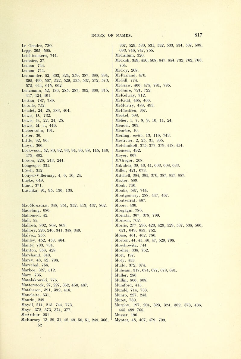 Le Gendre, 730. Legg, 365, 565. Leichtenstern, 744. Lemaire, 37. Leman, 744. Lemon, 711. Lennander, 52, 303, 324, 359, 387, 388, 394, 395, 499, 507, 522, 529, 535, 537, 572, 573, 575, 644, 645, 662. Lenzmann, 52, 136, 285, 287, 302, 306, 315, 417, 424, 461. Lettau, 787, 789. Letulle, 752. Leudet, 24, 25, 383, 404. Lewis, D., 732. Lewis, G., 22, 24, 25. Lewis, M. J., 446. Lieberkiihn, 191. Lister, 36. Little, 92, 96. Lloyd, 366. Lockwood, 52, 80, 92, 93, 94, 96, 98, 145, 146, 173, 802. Loison, 226, 243, 244. Longcope, 331. Losch, 352. Louyer-Villermay, 4, 6, 10, 24. Liicke, 649. Lund, 371. Luschka, 91, 95, 136, 138. MacMon.\gle, 348, 351, 352, 413, 437, 802. Madelung, 686. Mahomed, 42. Mall, ,55. Malloch, 802, 808, 809. Mallory, 226, 246, 341, 348, 349. Malvoz, 255. Manley, 452, 453, 464. Mante, 733, 734. Manton, 358, 428. Marchand, 343. Marcy, 48, 52, 798. Marcchal, 756. Markoe, 327, 512. Marx, 735. Matalakowski, 775. Matterstock, 27, 227, 362, 450, 487. Mattheson, 391, 392, 416. Mauclaire, 631. Maurin, 249. Maydl, 214, 215, 744, 773. Mayo, 372, 373, 374, ,377. McArthur, 251. McBurney, 13, 29, 31, 48, 49, 50, 51, 249, 366, 52 367, 529, 530, 531, 532, 533, 534, .537, .538, 693, 746, 747, 755. McCallum, 320. McCosh, 359, 450, 508, 647, 654, 732, 762, 763, 764. McCoy, 208. McFarland, 470. McGill, 774. McGraw, 466, 475, 781, 785. McGuire, 721, 722. McKelway, 712. McKidd, 465, 466. McMurtry, 489, 493. McPhedren, 367. Meckel, 598. Melier, 1, 7, 8, 9, 10, 11, 24. Mendel, 363. Meniere, 10. Merling, moitn, 13, 116, 743. Mestivier, 2, 25, 31, 365. Metchnikoff, 375, 377, 379, 418, 4.54. Meusser, 492. Meyer, 667. M'Gregor, 208. Mikulicz, 39, 40, 41, 603, 608, 633. Miller, 421, 673. Mitchell, 364, 365, 370, 387, 057, 687. Mixter, 589. Monk, 756. Monks, 587, 744. Montgomery, 288, 447, 467, Mont.serrat, 467. Moore, 436. Morgagni, 786. Moriata, 367, 378, 799. Morlson, 702. Morris, 277, 296, 420, 429, 529, 537, 538, 566, 621, 649, 653, 7.52. Morse, 461, 462, 786. Morton, 44, 45, 46, 47, 529, 798. Moschowitz, 744. Mosher, 336, 762. Mott, 197. Moty, 455. Mudd, 372, 374. Muh.sam, 317, 674, 677, 678, 681. Muller, 286. Mullin, 806, 808. Mumford, 415. Munde, 714, 733. Munro, 227, 243. Muret, 730. Murphy, 197, 204, 323, 324, 362, 373, 436, 445, 489, 768. Musser, 196. Mynter, 48, 407, 479, 799.