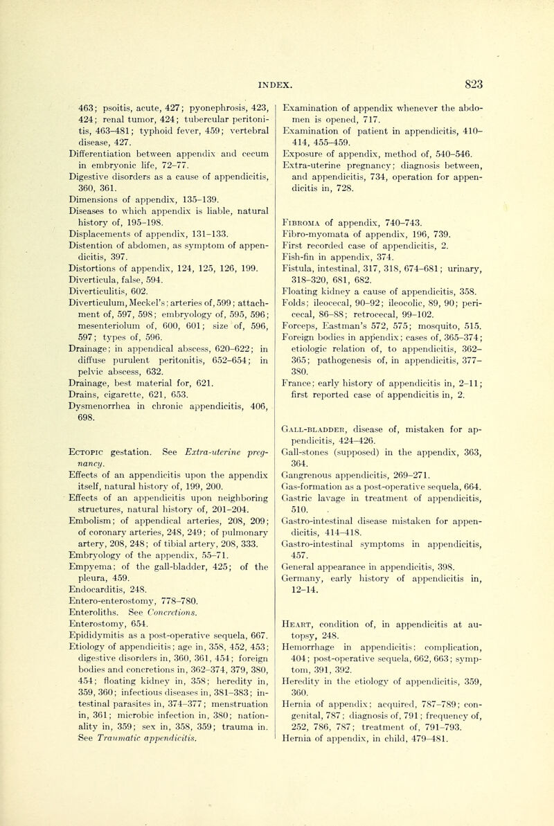 463; psoitis, acute, 427; pyonephrosis, 423, 424; renal tumor, 424; tubercular peritoni- tis, 463-481; typhoid fever, 459; vertebral disease, 427. Differentiation between appendix and cecum in embryonic life, 72-77. Digestive disorders as a cause of appendicitis, 360, 361. Dimensions of appendix, 135-139. Diseases to which appendix is liable, natural history of, 195-198. Displacements of appendix, 131-133. Distention of abdomen, as symptom of appen- dicitis, 397. Distortions of appendix, 124, 125, 126, 199. Diverticula, false, 594. Diverticulitis, 602. Diverticulum, Meckel's; arteries of, 599; attach- ment of, 597, 598; embryology of, 595, 596; mesenteriolum of, 600, 601; size of, 596, 597; types of, 596. Drainage; in appendical abscess, 620-622; in diffuse purulent peritonitis, 652-654; in pelvic ab.scess, 632. Drainage, be.st material for, 621. Drains, cigarette, 621, 653. Dysmenorrhea in chronic appendicitis, 406, 698. Ectopic gestation. See Extra-uterine preg- nancy. Effects of an appendicitis upon the appendix itself, natural history of, 199, 200. Effects of an appendicitis upon neighboring structures, natural history of, 201-204. Embolism; of appendical arteries, 208, 209; of coronary arteries, 248, 249; of pulmonary artery, 208, 248; of tibial artery, 208, 333. Embryology of the appendix, 55-71. Empyema; of the gall-bladder, 425; of the pleura, 459. Endocarditis, 248. Entero-enterostomy, 778-780. Enteroliths. See Concretions. Enterostomy, 654. Epididymitis as a post-operative sequela, 667. Etiology of appendicitis; age in, 358, 452, 453; digestive disorders in, 360, 361, 454; foreign bodies and concretions in, 362-374, 379, 380, 454; floating kidney in, 358; heredity in, 359,360; infectious diseases in, 381-383; in- testinal parasites in, 374-377; menstruation in, 361; microbic infection in, 380; nation- ality in, 359; sex in, 358, 359; trauma in. See Traumatic appendicitis. Examination of appendix whenever the abdo- men is opened, 717. Examination of patient in appendicitis, 410- 414, 455-459. Exposure of appendix, method of, 540-546. Extra-uterine pregnancy; diagnosis between, and appendicitis, 734, operation for appen- dicitis in, 728. Fibroma of appendix, 740-743. Fibro-myomata of appendix, 196, 739. First recorded ca.se of appendicitis, 2. Fish-fin in appendix, 374. Fistula, intestinal, 317, 318, 674-681; urinary, 318-320, 681, 682. Floating kidney a cause of appendicitis, 358. Folds; ileocecal, 90-92; ileocolic, 89, 90; peri- cecal, 86-88; retrocecal, 99-102. Forceps, Eastman's 572, 575; mosquito, 515. Foreign bodies in appendix; cases of, 365-374; etiologic relation of, to appendicitis, 362- 365; pathogenesis of, in appendicitis, 377- 380. France; early history of appendicitis in, 2-11; first reported case of appendicitis in, 2. Gall-bl.\ddei!, disease of, mistaken for ap- pendicitis, 424-426. Gall-stones (supposed) in the appendix, 363, 364. Gangrenous appendicitis, 269-271. Gas-formation as a post-operative sequela, 664. Gastric la\'age in treatment of appendicitis, 510. Gastro-intestinal disease mistaken for appen- dicitis, 414-418. Gastro-intestinal symptoms in appendicitis, 457. General appearance in appendicitis, 398. Germany, early history of appendicitis in, 12-14. Heart, condition of, in appendicitis at au- topsy, 248. Hemorrhage in appendicitis; complication, 404; post-operative sequela, 662, 663; symp- tom, 391, 392. Heredity in the etiology of appendicitis, 359, 360. Hernia of appendix; acquired, 787-789; con- genital, 787 ; diagnosis of, 791; frequency of, 252, 786, 787; treatment of, 791-793. Hernia of appendix, in child, 479-481.